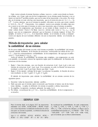 Confiabilidad de sistemas 399
Cada vector x donde el sistema funciona se llama trayectoria y cada vector donde no funcio-
na se llama corte. Como cada uno de los k componentes en un sistema puede funcionar o no, se
tienen un total de 2k
posibles estados, que son la suma de las trayectorias y los cortes. Por ejem-
plo, en el sistema en serie sólo hay una trayectoria, que es el vector de unos (x = (1, 1, 1,..., 1)),
y 2k
− 1 cortes, mientras que en el sistema en paralelo sólo existe un corte, que ocurre cuando
x = (0, 0, 0,..., 0), y 2k − 1 trayectorias. Así, cualquier vector x con entradas de ambos tipos (ce-
ros y unos) es un corte para el sistema en serie y una trayectoria para el sistema en paralelo.
El número de componentes que funcionan en un estado se llama tamaño de x, y puede
tomar valores desde 1 hasta k. Se llama trayectoria mínima cada vector x = (x1
, x2
,..., xk
), de
manera que con un componente adicional que no funcione el sistema tampoco lo hace. Por
ejemplo, el vector x = (1, 1, 1,..., 1) es trayectoria mínima en el sistema en serie, y cualquier
vector con alguna de sus k entradas diferente de cero es trayectoria mínima en el sistema en
paralelo.
Método de trayectorias para calcular
la conﬁabilidad de un sistema
En los casos simples del sistema en serie o del sistema en paralelo, la confiabilidad del sistema
se puede calcular fácilmente de la función de estructura, sustituyendo los valores de las xi
(i =
1, 2, ..., k)por las correspondientes confiabilidades de los componentes. De aquí que en ambos
casos Cs = φ(p), donde p = (p1,p2, ..., pk).
Antes de calcular la confiabilidad de sistemas más complejos, con componentes en serie
y en paralelo, es necesario conocer las siguientes reglas para la combinación de funciones de
estructura de dos sistemas:
• Regla 1. Sean dos sistemas, uno con función de estructura φ1
(x)= φ0
(x) φA
(x) y otro con
función de estructura φ2
(x)= φ0
(x) φB
(x). 