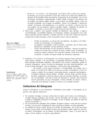 28 CAPÍTULO 2: Capacidad de procesos I: Estadística descriptiva
• Distribución con acantilados. En el histograma de la figura 2.2h) se observa un acantila-
do derecho, que es una suspensión o corte muy brusco en la caída de la distribuc ión .
Algunas de las posibles causas que motivan la presencia de un acantilado son: un lote
de artículos previamente inspeccionados al 100% donde se excluyó a los artículos que
no cumplen con alguna medida mínima o que exceden una medida máxima (como en
la figura), problemas con el equipo de medición, errores en la medición o inspección
(cuando el inspector está predispuesto a no rechazar un artículo y observa que éste
casi cumplía con los requisitos, registra la medida mínima aceptable). En general, un
acantilado es anormal y, por lo tanto, se debe buscar la causa del mismo.
5. Datos raros o atípicos. Una pequeña cantidad de mediciones muy extremas o atípicas
son identificadas con facilidad mediante un histograma, debido a que aparecen una o más
barras pequeñas bastante separadas o aisladas del resto. Un dato raro ref leja una situación
especial que se debe investigar, y entre las posibles causas están las siguientes:
• El dato es incorrecto, ya sea por error de medición, de registro o de “dedo”
cuando fue introducido a la computadora.
La medición fue realizada sobre un artículo o individuo que no forma parte
del proceso o población a la que pertenece el resto.
Si han sido descartadas las dos situaciones anteriores, entonces la medición
se debe a un evento raro o especial. Es decir, cuando se hizo la medición, en
el proceso estaba ocurriendo una situación especial o fuera de lo común (en
el capítulo 7 se tratan con mayor detalle las situaciones especiales).
Dato raro o atípico
Medición cuya magnitud es muy
diferente a la generalidad de las
mediciones del conjunto de datos
correspondiente.
•
•
6. Estratificar. En ocasiones, en el histograma no se observa ninguna forma particular pero
existe mucha variación y, en consecuencia, la capacidad del proceso es baja. Cuando los
datos proceden de distintas máquinas, proveedores, lotes, turnos u operadores, puede en-
contrarse información valiosa si se hace un histograma por cada fuente (estratificar), con
lo que se podrá determinar cuál es la máquina o el proveedor más problemático.
De acuerdo con los puntos anteriores, es recomendable que siempre que se
realice un estudio de la salida de un proceso se utilice el histograma y éste se in-
terprete a detalle. De esa manera será posible detectar situaciones problemáticasEstratificación
Consiste en clasiﬁcar y analizar datos
de acuerdo con las distintas fuentes de
donde proceden, como, por ejemplo por
máquinas, lotes, proveedo res, turnos,
etcétera.
y posibles soluciones para las mismas. Además, será una forma concreta de que
los datos y mediciones sobre los procesos, que en ocasiones abundan, se convier-
tan en información útil para la toma de decisiones y acciones. Será necesario
tener la precaución de que el histograma se haya obtenido de manera correcta,
sobre todo en lo referente al número de clases y a la cantidad de datos.
Limitaciones del histograma
Aunque el histograma es una herramienta fundamental para analizar el desempeño de un
proceso, tiene algunas limitaciones:
1. No considera el tiempo en el que se obtuvieron los datos; por lo tanto, con el histograma
es difícil detectar tendencias que ocurren a través del tiempo. Por tal razón, no ayuda a
estudiar la estabilidad del proceso en el tiempo, lo cual se analiza por medio de cartas de
control (ver capítulo 7).
No es la técnica más apropiada para comparar de manera práctica varios procesos o grupos
de datos; en esos casos, el diagrama de caja o la gráfica de medias son más apropiados.
La cantidad de clases o barras inf luye en la forma del histograma, por lo que una buena
práctica es que a partir de la cantidad de clases que de manera inicial sugiere un software,
se analice el histograma con un número de clases ligeramente menor y un poco más de
clases, a fin de verificar si se observa algo diferente.
2.
3.
 