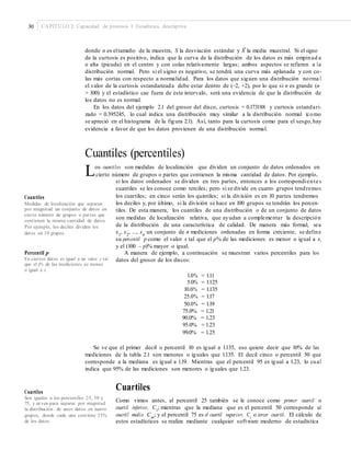 30 CAPÍTULO 2: Capacidad de procesos I: Estadística descriptiva
–
donde n es eltamaño de la muestra, S la desviación estándar y X la media muestral. Si el signo
de la curtosis es positivo, indica que la curva de la distribución de los datos es más empinad a
o alta (picuda) en el centro y con colas relativamente largas; ambos aspectos se refieren a la
distribución normal. Pero si el signo es negativo, se tendrá una curva más aplanada y con co-
las más cortas con respecto a normalidad. Para los datos que siguen una distribución norma l
el valor de la curtosis estandarizada debe estar dentro de (−2, +2), por lo que si n es grande (n
> 100) y el estadístico cae fuera de este intervalo, será una evidencia de que la distribución de
los datos no es normal.
En los datos del ejemplo 2.1 del grosor del disco, curtosis = 0.173188 y curtosis estandari-
zado = 0.395245, lo cual indica una distribución muy similar a la distribución normal (como
se apreció en el histograma de la figura 2.1). Así, tanto para la curtosis como para el sesgo,hay
evidencia a favor de que los datos provienen de una distribución normal.
Cuantiles (percentiles)
Los cuantiles son medidas de localización que dividen un conjunto de datos ordenados en
cierto número de grupos o partes que contienen la misma cantidad de datos. Por ejemplo,
si los datos ordenados se dividen en tres partes, entonces a los correspondiente s
cuantiles se les conoce como terciles; pero si se divide en cuatro grupos tendremos
los cuartiles; en cinco serán los quintiles; si la división es en 10 partes tendremosCuantiles
los deciles y, por último, si la división se hace en 100 grupos se tendrán los percen-
tiles. De esta manera, los cuantiles de una distribución o de un conjunto de datos
son medidas de localización relativa, que ayudan a complementar la descripción
de la distribución de una característica de calidad. De manera más formal, sea
x1
, x2
, ..., xn
un conjunto de n mediciones ordenadas en forma creciente, se define
su percentil p como el valor x tal que el p% de las mediciones es menor o igual a x,
y el (100 – p)% mayor o igual.
A manera de ejemplo, a continuación se muestran varios percentiles para los
datos del grosor de los discos:
Medidas de localización que separan
por magnitud un conjunto de datos en
cierto número de grupos o partes que
contienen la misma cantidad de datos.
Por ejemplo, los deciles dividen los
datos en 10 grupos.
Percentil p
En ciertos datos es igual a un valor x tal
que el p% de las mediciones es menor
o igual a x.
1.0%
5.0%
10.0%
25.0%
50.0%
= 1.11
= 1.125
= 1.135
= 1.17
= 1.19
75.0% = 1.21
90.0% = 1.23
95.0% = 1.23
99.0% = 1.25
Se ve que el primer decil o percentil 10 es igual a 1.135, eso quiere decir que 10% de las
mediciones de la tabla 2.1 son menores o iguales que 1.135. El decil cinco o percentil 50 que
corresponde a la mediana es igual a 1.19. Mientras que el percentil 95 es igual a 1.23, lo cual
indica que 95% de las mediciones son menores o iguales que 1.23.
Cuartiles
Como vimos antes, al percentil 25 también se le conoce como primer cuartil o
cuartil inferior, Ci
; mientras que la mediana que es el percentil 50 corresponde al
cuartil medio Cm
; y el percentil 75 es el cuartil superior, Cs
o tercer cuartil. El cálculo de
estos estadísticos se realiza mediante cualquier software moderno de estadística
Cuartiles
Son iguales a los percentiles 25, 50 y
75, y sirven para separar por magnitud
la distribución de unos datos en cuatro
grupos, donde cada uno contiene 25%
de los datos.
 