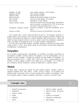 Uso de sistemas computacionales 35
Promedio (A1:A40)
Mediana (A1:A40)
Moda (A1:A40)
Desvest (A1:A40)
Max (A1:A40)
Min (A1:A40)
Cuartil (A1:A40, cuartil)
para la media aritmética de los 40 datos
para obtener la mediana
para encontrar la moda
calcula la desviación estándar de los datos
devuelve el valor máximo de los datos
proporciona el valor mínimo
devuelve el cuartil de los datos del rango. Recordemo s
que los cuartiles son el percentil 25, 50 y 75, por lo que
en cuartil se debe especificar como 1, 2 o 4.
devuelve la asimetría o sesgo de la distribución de los
datos.
devuelve la curtosis de la distribución de los datos.
Coeficiente. Asimetría (A1:A40)
Curtosis (A1:A40)
En la opción análisis de datos dentro del menú Herramientas, las funciones anteriores se
pueden obtener en un solo paso. Si no estuviera activada la opción de análisis de datos, ésta
se activa con la opción de Complementos dentro del mismo menú de Herramientas. Dentro del
análisis de datos, la opción Estadística descriptiva calcula varios de los estadísticos comentados
antes, y por medio de la opción Histograma se obtiene la gráfica correspondiente.
En el caso de la versión 2007 de Excel, los análisis anteriores se obtienen en el menú Datos
y luego en Análisis de datos. Si esta última opción no está activada, hay que hacerlo agregan do
el complemento correspondiente.
Statgraphics
En los sistemas computacionales especializados en estadística, los análisis presentados en
este capítulo se realizan de manera directa. Por ejemplo, en el caso de Statgraphics, una vez
incluidos los datos a analizar, se emplea una columna por cada variable a ser analizada y se
sigue esta secuencia: Describe > Numeric Data > One-Variable Análisis; entonces aparecerá una
pantalla y en Data se agrega el nombre de la variable que va ser analizada. Así, se tendrá ac-
ceso a diferentes técnicas estadísticas en forma de tablas (Tables) y gráficas (Graphs).
Minitab
En forma similar se genera una columna por cada variable a analizar. Después se aplica la
siguiente secuencia: Stat > Basic Statistics > Display Descriptive Statistics; así, se accede a una
pantalla donde, en la opción Variables se pone el nombre de la variable a ser analizada. Cuan-
do se requieren gráficas y algunos estadísticos adicionales, se activan en la opción Graphs.
Conceptos clave
• Capacidad de un proceso
• Estadísticos
• Tendencia central
• Media
• Mediana
• Moda
• Desviación estándar muestral
• Desviación estándar del proceso
• Rango
• Coeﬁciente de variación
• Desigualdad de Chebyshev
• Regla empírica
 