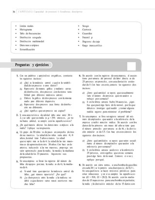 36 CAPÍTULO 2: Capacidad de procesos I: Estadística descriptiva
• Límites reales
• Histograma
• Tabla de frecuencias
• Distribución sesgada
• Distribución multimodal
• Dato raro o atípico
• Estratiﬁcación
•
•
•
•
•
•
Sesgo
Curtosis
Cuantiles
Percentil p
Diagrama de caja
Rango intercuartílico
Preguntas y ejercicios
1. Con sus palabras y apoyándose en gráﬁcas, conteste
los siguientes incisos:
6. De acuerdo con los registros de una empresa, el ausen-
tismo por semana del personal de labor directa es de
25 personas en promedio, con una desviación están-
dar de 5. Con base en esto,conteste los siguientes dos
incisos:
a) ¿Qué es la tendencia central y qué es la variabili-
dad de un proceso o unos datos?
Represente de manera gráﬁca y mediante curvas
de distribución, dos procesos con la misma varia-
bilidad pero diferente tendencia central.
Elabore la gráﬁca de dos procesos con la misma
media pero diferente dispersión.
Represente dos procesos cuya forma de distribu-
ción sea diferente.
¿Qué signiﬁca que un proceso sea capaz?
b)
a) ¿Entre qué cantidad se espera que usualmente
varíe el número de personas que no acuden a
trabajar por semana?
Si en la última semana hubo 34 ausencias, ¿signi-
ﬁca que pasó algo fuera de lo normal, por lo que
debemos investigar qué sucedió y tomar alguna
medida urgente para minimizar el problema?
c)
b)
d)
e)
2. Si una característica de calidad debe estar entre 30 ±
2, yse sabe que su media es μ = 29.9; entonces, ¿se tie-
ne buena calidad, se cumple con las especiﬁcaciones?
¿De qué manera afectan los datos raros o atípicos a la
media? Explique su respuesta.
Un grupo de 30 niños va de paseo en compañía de tres
de sus maestras. La edad de los niños varía entre 4 y 8
años,la mitad tiene 5 años o menos. La edad
que se repite más es la de 4. La edad de las tres maes-
tras es de aproximadamente 30 años.Con base en lo
anterior, incluyendo a las tres maestras, proponga un
valor aproximado para la media, la moda y la mediana
de la edad de los 33 paseantes. Argumente sus
propuestas.
En una empresa se llevan los registros del número de
fallas de equipos pormes; la media es de 4 y la media-
na de 6.
a) Si usted tiene que reportar la tendencia central de
fallas, ¿qué número reportaría? ¿Por qué?
b) ¿La discrepancia entre la media y la mediana se
debió a que durante varios meses ocurrieron mu-
chas fallas?
7. En una empresa se lleva un registro semanal del nú-
mero de empleados que acuden a la enfermería de la
empresa a recibir atención médica. De acuerdo con los
datos de los primeros seis meses del año se tiene que
el número promedio por semana es de 16, y la desvia-
ción estándar es de 3.5. Con base en esto conteste los
siguientes dos incisos:
3.
4.
a) ¿Entre qué cantidades se espera que varíen usual-
mente el número de empleados que acuden a la
enfermería por semana?
Si en la última semana acudieron a la enfermería
25 personas, esto signiﬁca que en esa semana
pasó algo fuera de lo usual. Conteste sí o no y
explique porqué.
b)
5.
8. De acuerdo con cierta norma, a una bomba de gasolina
en cada 20 L se le permite una discrepancia de 0.2 L.
En una gasolinera se hacen revisiones periódicas para
evitar infracciones y ver si se cumplen las especiﬁcacio-
nes (EI = 19.8, ES = 20.2). De acuerdo con los resulta-
dos de 15 inspecciones para una bomba en particular,
la media yla desviación estándar de los 15 datos son
 
