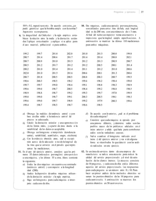 Preguntas y ejercicios 37
19.9 y 0.1, respectivamente. De acuerdo con esto,¿se
puede garantizar que la bomba cumple con la norma?
Argumente su respuesta.
La desigualdad de Chebyshev y la regla empírica esta-
blecen la relación entre la media y la desviación están-
dar. Explique esta situación y explique si se aplica para
el caso muestral, poblacional o para ambos.
10. Dos máquinas, cada una operada poruna persona,
son utilizadas para cortar tiras de hule, cuya longitud
ideal es de 200 mm, con una tolerancia de ± 3 mm.
Al ﬁnal del turno un inspector toma una muestra e
inspecciona que la longitud cumpla especiﬁcaciones. A
continuación se muestran las últimas 110 mediciones
para ambas máquinas.
9.
199.2
200.7
200.7
200.5
200.2
202.0
200.7
198.6
199.7
199.6
198.9
199.0
199.6
199.4
199.7
201.4
200.9
201.2
201.0
201.0
201.8
200.3
199.7
199.0
198.8
199.0
199.0
198.7
201.8
200.4
201.0
201.7
201.4
201.5
200.5
198.5
199.0
198.7
198.7
198.7
199.7
198.5
202.0
201.7
201.5
201.2
201.4
201.6
200.5
198.2
198.4
200.5
199.2
199.1
198.9
198.7
201.0
201.4
201.2
201.2
201.1
200.6
200.8
199.6
199.1
198.4
199.3
200.3
199.2
198.6
201.5
201.4
201.3
200.5
201.2
200.1
200.3
198.2
198.8
199.2
199.7
200.5
197.9
198.5
200.0
200.8
200.9
200.1
201.0
201.3
200.7
198.4
198.3
198.8
197.8
198.1
200.3
199.8
202.1
200.7
201.4
200.6
200.6
199.5
199.0
198.9
198.5
199.9
198.3
199.6
a) Obtenga las medidas de tendencia central y con
base en ellas señale si la tendencia central del
proceso es adecuada.
Calcule la desviación estándar y una aproxima ci ón
de los límites reales, y a partir de éstos decida si la
variabilidad de los datos es aceptable.
Obtenga un histograma e interprételo (tendencia
central, variabilidad, acantilados, sesgos, etcétera).
Con la evidencia obtenida antes, cuál es su opi-
nión acerca de lo adecuado o no de la longitud de
las tiras que se cortaron en el periodo que repre-
sentan las mediciones.
d) De acuerdo con lo anterior, ¿cuál es el problema
de cada máquina?
Considere que cada máquina es operada por
una persona diferente, y determine cuáles son las
posibles causas de los problemas señalados en el
inciso anterior y señale qué haría para corroborar
cuáles son las verdaderas causas.
Vuelva a analizar el histograma realizado en el
inciso c) del ejercicio anterior y vea si de alguna
forma se vislumbraba lo que detectó con los análi-
sis realizados en este ejercicio.
e)
b)
c)
f )
d)
12. En un área de servicios dentro de una empresa de
manufactura se realiza una encuesta para evaluar la
calidad del servicio proporcionado yel nivel de satis-
facción de los clientes internos. La encuesta consiste
de 10 preguntas, y cada una de ellas evalúa diferentes
aspectos del servicio proporcionado. Las respuestas
para cada pregunta es un número entre 0 y 10. Para
hacer un primer análisis de los resultados obtenidos se
suman los puntos obtenidos de las 10 preguntas para
cada cuestionario. A continuación se muestran los
puntos obtenidos en 50 cuestionarios.
11. En el caso del ejercicio anterior, considere que los pri-
meros 55 datos (ordenados porrenglón) correspon de n
a una máquina, y los últimos 55 a otra. Ahora conteste
lo siguiente.
a) Evalúe las dos máquinas en cuanto a su centrado
(tendencia central) y con respecto a la longitud
ideal (200).
Analice la dispersión de ambas máquinas utilizan-
do la desviación estándar y la regla empírica.
Haga un histograma para cada máquina e inter-
prete cada uno de ellos.
b)
c)
 