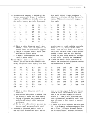 Preguntas y ejercicios 41
19. Una característica importante en la calidad de la leche
de vaca es la concentración de grasa. En una industria
en particular se ﬁjó 3.0% como el estándar mínimo que
debe cumplir el producto que se recibe directamente
de los establos lecheros. Por medio de muestreos y
evaluaciones en cierta época del año se obtuvieron los
siguientes 90 datos sobre concentración de grasa en
cierta región.
2.7
3.4
2.2
3.2
3.4
2.9
3.4
2.9
3.4
2.7
3.4
3.1
3.0
3.5
3.1
3.0
3.5
3.3
3.3
2.9
2.9
3.1
3.2
3.2
4.0
3.6
2.5
2.7
3.2
3.5
3.3
3.2
3.1
2.9
3.4
3.3
3.2
3.0
3.2
3.3
3.3
2.8
2.7
3.6
3.0
3.1
3.3
3.8
3.5
3.0
2.9
3.3
3.3
2.9
3.0
3.3
3.6
3.6
3.1
3.9
3.1
3.2
3.2
3.5
3.3
3.1
3.3
3.1
3.5
3.4
2.8
2.7
3.4
3.0
2.9
3.4
2.6
3.1
3.7
3.0
3.0
2.9
3.8
3.1
2.8
3.3
3.5
3.5
3.4
3.2
a) Calcule las medidas de tendencia central y de va-
riabilidad, y comente acerca del cumplimiento del
estándar mínimo para la concentración de grasa.
Obtenga un histograma, inserte el estándar míni-
mo e interprete de manera amplia.
La población de donde provienen estos datos,
¿cumple el estándar mínimo?
garantizar esto,en el pasado se realizaba una prueba
del tipo pasa-no-pas a, donde se aplicaba la fuerza
mínima y se veía si la botella resistía o no.En la actua-
lidad se realiza una prueba exacta, en la que mediante
un equipo se le aplica fuerza a la botella hasta que
ésta cede, y el equipo registra la resistencia que alcan-
zó. ¿Qué ventajas y desventajas tiene cada método?
En el caso del problema anterior, a continuación se
muestran 100 datos obtenidos en las pruebas destruc-
tivas de la resistencia de botellas.
b)
c)
20. En la elaboración de envases de plástico es necesario
garantizar que cierto tipo de botella en posición verti-
cal tenga una resistencia mínima de 20 kg fuerza. Para
21.
28.3
30.4
26.2
28.4
28.8
29.3
26.9
27.1
29.5
26.8
27.7
27.7
26.3
25.0
27.8
27.7
26.4
26.4
26.6
27.0
27.2
28.1
25.3
25.1
26.2
27.2
25.8
26.5
26.1
25.9
28.7
27.7
26.6
27.0
27.3
26.7
28.1
28.1
26.5
27.0
25.2
26.8
27.6
27.0
24.8
26.9
28.3
25.5
28.6
26.4
28.8
27.7
27.4
28.0
26.5
26.9
27.9
26.4
26.5
27.6
26.2
27.6
29.1
27.2
28.7
26.3
28.6
26.2
29.4
25.6
23.7
27.6
25.3
28.3
25.7
24.7
28.6
29.5
29.7
25.5
29.2
27.0
27.1
27.2
24.9
27.6
26.8
28.3
26.5
23.7
27.8
23.8
25.2
27.3
29.5
27.4
28.7
27.7
24.7
27.4
a) Calcule las medidas de tendencia central y de
variabilidad.
Estime los límites reales y comente si las botellas cum-
plen la resistencia mínima que se desea garantizar.
Obtenga un histograma, inserte una línea vertical
en el valor de la resistencia mínima e interprete
ampliamente.
Con base en los análisis anteriores, ¿considera que
el proceso cumple con la especiﬁcación inferior?
tenga un porcentaje de grasa de 45 con una tolerancia
de ± 5. De acuerdo con los muestreos de los últimos
meses se tiene una media de 44 con una desviación
estándar de 1.3. Haga un análisis de capacidad para
ver si se está cumpliendo con la calidad exigida, repre-
sente gráﬁcamente los datos ycomente los resultados
obtenidos.
23. El volumen en un proceso de envasado debe estar entre
310 y 330 ml. De acuerdo con los datos históricos se tiene
que μ =318 y σ = 4. ¿El proceso de envasado funciona
bien en cuanto alvolumen? Argumente su respuesta.
b)
c)
d)
22. En una empresa que elabora productos lácteos se
tiene como criterio de calidad para la crema que ésta
 