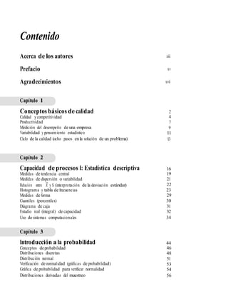 Contenido
Acerca de los autores
Prefacio
Agradecimientos
xiii
xv
xvii
Capítulo 1
Conceptos básicos de calidad
Calidad ycompetitividad
Productividad
Medición del desempeño de una empresa
Variabilidad y pensamiento estadístico
Ciclo de la calidad (ocho pasos enla solución de un problema)
2
4
7
9
11
13
Capítulo 2
Capacidad de procesos I: Estadística descriptiva
Medidas de tendencia central
Medidas de dispersión o variabilidad
16
19
21
22
23
29
30
31
32
34
—
Relación entre X y S (interpretación de la desviación estándar)
Histograma y tabla de frecuencias
Medidas de forma
Cuantiles (percentiles)
Diagrama de caja
Estudio real (integral) de capacidad
Uso de sistemas computacionales
Capítulo 3
Introducción a la probabilidad
Conceptos deprobabilidad
Distribuciones discretas
Distribución normal
Veriﬁcación de normalidad (gráﬁcas de probabilidad)
Gráﬁca de probabilidad para veriﬁcar normalidad
Distribuciones derivadas del muestreo
44
46
48
51
53
54
56
 