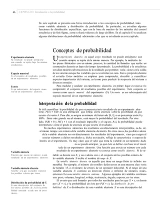 46 CAPÍTULO 3: Introducción a la probabilidad
En este capítulo se presenta una breve introducción a los conceptos de probabilidad, tales
como variable aleatoria y distribución de probabilidad. En particular, se estudian algunas
funciones de distribución específicas, que son la base de muchos de los métodos del control
estadístico y de Seis Sigma, como se hará evidente a lo largo del libro. En el capítulo 13 se analizan
algunas distribuciones de probabilidad adicionales a las que se estudiarán en este capítulo.
Conceptos de probabilidad
Un experimento aleatorio es aquel cuyo resultado no puede anticiparse aunExperimento aleatorio
Su resultado no puede anticiparse
aun cuando se repita bajo las mismas
condiciones.
cuando siempre se repita de la misma manera. Por ejemplo, la medición de
las piezas fabricadas con un mismo proceso, la cantidad de llamadas que recibe un
conmutador durante un lapso de tiempo determinado. La probabilidad y la estadística
estudian modelos (abstracciones de la realidad) que permiten varia- ciones en la salida
de un sistema aunque las variables que se controlan no cam- bien a propósito durante
el estudio. Estos modelos se emplean para comprender, describir y cuantificar
aspectos importantes del sistema, así como para predecir la respuesta del sistema a
diversas entradas.
Para modelar y analizar un experimento aleatorio, en primer lugar es necesa- rio
comprender el conjunto de resultados posibles del experimento. Este conjunto se
conoce como espacio muestral del experimento (S). Un evento es un subconjunto del
espacio muestral de un experimento aleatorio.
Espacio muestral
Es el conjunto de resultados posibles
de un experimento aleatorio.
Evento
Es un subconjunto del espacio mues-
tral de un experimento aleatorio.
Interpretación de la probabilidad
Es útil cuantificar la posibilidad de que se presente cierto resultado de un experimento alea-
torio. P(A) = 0.20 es una afirmación que refleja cierta creencia sobre la posibilidad de que
ocurra el evento A. Para ello, se asigna un número del intervalo [0, 1], o un porcentaje entre 0 y
100%. Entre más grande sea el número, será mayor la probabilidad del resultado. Por otro
lado, P(B) = 0 y P(C) = 1 son el resultado imposible y el seguro. Así, la probabilidad puede
interpretarse como el grado de creencia de que ocurra el resultado.
En muchos experimentos aleatorios los resultados son directamente interpretables, es de- cir,
al mismo tiempo son valores de la variable aleatoria de interés. En otros casos,los posibles valores
de la variable aleatoria no son directamente los resultados del experimento, sino que surgen al
asociar números a dichos resultados y, dicha asociación, refleja la característica o aspecto de
interés en el experimento. Es muy claro que el valor que toma la variable en un momento dado
no se puede anticipar, ya que éste se define con base en el resul-
tado de un experimento aleatorio. Una función que asocia un número con cada
resultado de un experimento aleatorio se conoce como variable aleatoria. Si la va-
Variable aleatoria
Función que asocia un número a cada
resultado de un experimento aleatorio.
riable se denota con X, y sus valores con x, el conjunto de los posibles valores de
la variable aleatoria X recibe el nombre de rango de X.
La variable aleatoria discreta es aquella que tiene un rango finito (o infinito nu-
merable). Por ejemplo, el número de tornillos defectuosos en una muestra alea- toria
de tamaño 15, o el número de errores de un operador industrial. Si el rango de una
variable aleatoria X contiene un intervalo (finito o infinito) de números reales,
entonces X es una variable aleatoria continua. Algunos ejemplos de variables continuas
son: peso, volumen, longitud, voltaje, resistencia, ángulo, espesor, en- tre otras.
El evento que está formado por todos los resultados para los que X = x, se denota
por {X = x}, y la probabilidad de éste por P(X = x). La distribución de pro-
babilidad de X o distribución de una variable aleatoria X es una descripción del
Variable aleatoria discreta
Variable a la que se pueden numerar
los posibles valores que toma.
Distribución de probabilidad de X
Es una descripción del conjunto de
los valores posibles de X con la proba-
bilidad asociada a cada uno de estos
valores.
 