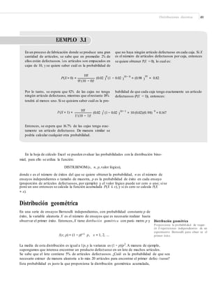 Distribuciones discretas 49
EJEMPLO 3.1
En un proceso de fabricación donde se produce una gran
cantidad de artículos, se sabe que en promedio 2% de
ellos están defectuosos. Los artículos son empacados en
cajas de 10, y se quiere saber cuál es la probabilidad de
que no haya ningún artículo defectuoso en cada caja. Si X
es el número de artículos defectuosos por caja, entonces
se quiere obtener P(X = 0), lo cual es:
10!
(0.02 0
(1 − 0.02 10 − 0
= (0.98 = 0.82
10
P(X = 0) = ) ) )
0!(10 − 0)!
Por lo tanto, se espera que 82% de las cajas no tenga
ningún artículo defectuoso, mientras que elrestante 18%
tendrá al menos uno. Si se quisiera saber cuál es la pro-
babilidad de que cada caja tenga exactamente un artículo
defectuosos (P(X = 1)), entonces:
10!
(0.02 1
(1− 0.02 10 −1
= 10 (0.02)(0.98) 9
= 0.167P(X = 1) = ) )
1!(10 − 1)!
Entonces, se espera que 16.7% de las cajas tenga exac-
tamente un artículo defectuoso. De manera similar se
podría calcular cualquier otra probabilidad.
En la hoja de cálculo Excel se pueden evaluar las probabilidades con la distribución bino-
mial, para ello se utiliza la función:
DISTR.BINOM(x, n, p,valor lógico),
donde x es el número de éxitos del que se quiere obtener la probabilidad, n es el número de
ensayos independientes o tamaño de muestra, p es la probabilidad de éxito en cada ensayo
(proporción de artículos defectuosos, por ejemplo) y el valor lógico puede ser cero o uno; sise
pone un uno entonces se calcula la función acumulada P(X ≤ x), y si es cero se calcula P(X
= x).
Distribución geométrica
En una serie de ensayos Bernoulli independientes, con probabilidad constante p de
éxito, la variable aleatoria X es el número de ensayos que es necesario realizar hasta
observar el primer éxito. Entonces,X tiene distribución geométrica con pará- metro p y Distribución geométrica
Proporciona la probabilidad de reque-
rir X repeticiones independientes de un
experimento Bernoulli para obser var el
primer éxito.f(x; p) = (1 − p)x−1 p, x = 1, 2, ...
La media de esta distribución es igual a 1/p,y la varianza es (1 − p)/p2
.A manera de ejemplo,
supongamos que interesa encontrar un producto defectuoso en un lote de muchos artículos.
Se sabe que el lote contiene 5% de artículos defectuosos. ¿Cuál es la probabilidad de que sea
necesario extraer de manera aleatoria a lo más 20 artículos para encontrar el primer defec- tuoso?
Esta probabilidad es justo la que proporciona la distribución geométrica acumulada,
 