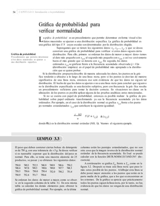 54 CAPÍTULO 3: Introducción a la probabilidad
Gráﬁca de probabilidad para
veriﬁcar normalidad
La gráfica de probabilidad es un procedimiento que permite determinar en forma visual si los
datos muestrales se ajustan a una distribución específica. La gráfica de probabilidad es
una gráfica del tipo X Y- cuyas escalas son determinadas por la distribución elegida.
Supongamos que se tienen los siguientes datos: x1, x2,..., xn, y que se desea
construir una gráfica de probabilidad para verificar si estos datos siguen cierta
distribución. Para ello, primero se ordenan los datos de menor a mayor: deno- temos
al dato más pequeño con x(1)
, al segundo más pequeño con x(2)
, y así su- cesivamente
hasta el más grande que se denota con x(n)
. En seguida, los datos
ordenados x( j) se grafican frente a la frecuencia acumulada observada (j − 0.5)/n
(distribución empírica) en el papel de probabilidad más apropiado a la distribu-
ción que se quiere probar.
Gráfica de probabilidad
Procedimiento que permite determinar
si los datos muestrales se ajustan a
una distribución especíﬁca.
Si la distribución propuesta describe de manera adecuada los datos, los puntos en la grá-
fica tenderán a ubicarse a lo largo de una línea recta; pero si los puntos se desvían de manera
significativa de una línea recta, entonces eso será evidencia de que los datos no siguen tal
distribución. El hecho de que los datos se ajusten o no a una línea recta para concluir que siguen o
no la distribución especificada es una decisión subjetiva, pero con frecuencia la grá- fica resulta
un procedimiento suficiente para tomar la decisión correcta. En situaciones no claras en la
alineación de los puntos es posible aplicar alguna de las pruebas analíticas antes mencionadas.
Si no se cuenta con papel de probabilidad, entonces es posible realizar la gráfica de pro-
babilidad sobre papel ordinario transformando ya sea la frecuencia acumulada y/o los datos
ordenados. Por ejemplo, en el caso de la distribución normal se grafica x( j)
frente a los punta-
jes normales estandarizados z( j)
que satisfacen la siguiente igualdad:
j 0.5
P (Z a z ) &(z )( j) ( j)
n
donde Φ(z) es la distribución normal estándar (N(0, 1)). Veamos el siguiente ejemplo.
EJEMPLO 3.3
El peso que deben contener ciertas bolsas de detergente
es de 750 g, con una tolerancia de ±5 g. Se desea veriﬁcar
si es razonable suponer que la distribución del peso es
normal. Para ello, se toma una muestra aleatoria de 25
productos, se pesan y se obtienen los siguientes datos:
columna están los puntajes estandarizados, que no son
otra cosa que la imagen inversa de la distribución normal
estándar de la frecuencia acumulada. En Excel se puede
calcular con la función DISTR.NORM.ES TAND.INV (fre-
cuencia).
A continuación se graﬁca X(j) frente a Z( j) como en la
ﬁgura 3.2. Después se traza una línea recta que pase lo
más cerca posible de los puntos. Aldibujar esta línea se
debe poner mayor atención a los puntos que están en la
parte media de la gráﬁca, que a los que se encuentran en
los extremos. De la gráﬁca se aprecia que prácticamente
todos los puntos siguen la línea recta, por lo tanto, no hay
evidencia de que los datos no vengan de una distribución
normal.
750.0
748.4
750.5
750.9
749.3
747.8
750.6
752.4
752.5
749.3
750.0
751.7
748.9
749.6
750.4
750.6
749.9
749.0
752.0
748.6
747.7
750.2
750.2
748.3
751.4
Se ordenan los datos de menor a mayor, como se obser-
va en la segunda columna de la tabla 3.1. En esta misma
tabla se calculan los demás elementos para obtener la
gráﬁca de probabilidad normal. Por ejemplo, en la última
 