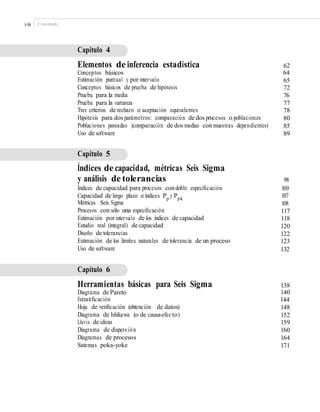 viii Contenido
Capítulo 4
Elementos de inferencia estadística
Conceptos básicos
Estimación puntual y por intervalo
Conceptos básicos de prueba de hipótesis
Prueba para la media
Prueba para la varianza
Tres criterios de rechazo o aceptación equivalentes
Hipótesis para dos parámetros: comparación de dos procesos o poblaciones
Poblaciones pareadas (comparación de dos medias con muestras dependientes)
Uso de software
62
64
65
72
76
77
78
80
85
89
Capítulo 5
Índices de capacidad, métricas Seis Sigma
y análisis de tolerancias
Índices de capacidad para procesos condoble especiﬁcación
Capacidad de largo plazo e índices Pp
y Ppk
Métricas Seis Sigma
Procesos con sólo una especiﬁcación
Estimación por intervalo de los índices de capacidad
Estudio real (integral) de capacidad
Diseño de tolerancias
Estimación de los límites naturales de tolerancia de un proceso
Uso de software
98
100
107
108
117
118
120
122
123
132
Capítulo 6
Herramientas básicas para Seis Sigma
Diagrama de Pareto
Estratiﬁcación
Hoja de veriﬁcación (obtención de datos)
Diagrama de Ishikawa (o de causa-efecto)
Lluvia de ideas
Diagrama de dispersión
Diagramas de procesos
Sistemas poka-yoke
138
140
144
148
152
159
160
164
171
 