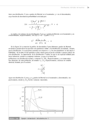 Distribuciones derivadas del muestreo 59
tiene una distribución F con u grados de libertad en el numerador, y v en el denominador,
cuya función de densidad de probabilidad está dada por:
¤ u v ³ u u/2
' x
(u/2)–1
¥ ´
v
2¦ µ
f (x) , 0 x c
(u v)/2
'
u
'
v §¤u ³ ¶
´x 1·¨¥
2 2 ¦v µ© ¸
La media y la varianza de una distribución F con u y v grados de libertad, en el numerador y en
el denominador, respectivamente, son:E(X ) = v/(v − 2) para v > 2, y
2
S 2 2v (u v 2)
, v 4
u(v 2)2
(v 4)
En la figura 3.6 se muestra la gráfica de densidades F para diferentes grados de libertad,
en donde se puede observar que tiene una apariencia similar a la distribución ji-cuadrada, excepto
que la distribución F se encuentra centrada con respecto a 1, y los dos parámetros le dan mayor f
lexibilidad. En la tabla A5 del apéndice se dan valores para un par de cuantiles o puntos críticos de
esta distribución. La importancia de la distribución F radica en que es de especial utilidad para
hacer inferencia cuando se comparan varianzas, ya que si se tienen dos
poblaciones con distribución normal y varianzas σ1 y σ2 , respectivamente, y se toman mues-
tras aleatorias de cada población, de tamaño n1 y n2, respectivamente, entonces la variable
aleatoria formada por el cociente
S1
2 2
2
2
F =
σ1
2
S2
2σ 2
sigue una distribución F con n1
y n2
grados de libertad en el numerador y denominador, res-
pectivamente, donde S1
y S2
son las varianzas muestrales.
2 2
1.5
1.2
0.9
15, 10
5, 5
0.6
0.3
0
0 1 2
X
3 4 5
f(x)
FIGURA 3.6 Ejemplos de densidades de la distribución F.
50, 50
 