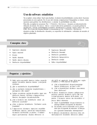 60 CAPÍTULO 3: Introducción a la probabilidad
Uso de software estadístico
Ya se explicó cómo utilizar Excel para facilitar el cálculo de probabilidades con las distri- buciones
presentadas en este capítulo. En el caso del sistema computacional Statgraphics se tienen varias
opciones para graficar las distribuciones y calcular la probabilidad con ellas.
Para ello, se emplea la secuencia: Plots → Probability Distributions; después,se selecciona la dis-
tribución de interés. En Analysis Options se da el valor de los parámetros y se puede graficar la
distribución, calcular probabilidades (cumultive distributions) o calcular valores críticos (In- verse
CDF). En el caso del sistema Minitab se encuentran en Calc → Probability Distributions,
después se elige la distribución deseada y se especifica la información solicitada de acuerdo al
objetivo planteado.
Conceptos clave
• Experimento aleatorio
• Espacio muestral
• Evento
• Variable aleatoria
• Variable aleatoria discreta
• Distribución de probabilidad
•
•
•
•
•
•
Experimento Bernoulli
Distribución binomial
Distribución geométrica
Distribución hipergeométrica
Distribución normal
Gráﬁca de probabilidad
Preguntas y ejercicios
1. Señale qué es una variable aleatoria e incluya un par de
ejemplos de variables aleatorias discretas y otro parde
continuas.
¿Qué es una distribución de probabilidad?
¿Qué es una función de densidad de probabilidades y
qué requisitos debe cumplir?
Explique en cada caso qué tipo de variables siguen una
distribución binomial, de Poisson e hipergeométrica.
Mencione dos ejemplos de cada una de ellas.
¿Cuál es la relación entre la distribución normal yla
distribución ji-cuadrada?
¿Cómo se relaciona la distribución T de Student con la
ji-cuadrada?
El departamento de compras inspecciona un pedido
de 500 piezas eléctricas, para lo cual toma una mues-
tra aleatoria de 20 de ellas y se prueban. El vendedor
asegura que el porcentaje de piezas defectuosas es
sólo de 5%, así, suponiendo el peor de los casos según
el vendedor, p = 0.05, responda lo siguiente:
a) ¿Cuál es la probabilidad de que el porcentaje
muestral de defectuosos sea mayor a 10%?
¿Cuál es la probabilidad de obtener una o menos
piezas defectuosas?
2.
3.
b)
8. Un proceso de producción de partes trabaja con un
porcentaje promedio de defectos de 5%. Cada hora
se toma una muestra aleatoria de 18 artículos y se
prueban. Si la muestra contiene más de un defecto el
proceso deberá detenerse.
4.
5.
a) Calcule la probabilidad de que el proceso se
detenga debido al esquema de muestreo.
De acuerdo con lo contestado en a), ¿consi-
dera que el esquema de muestreo es adecua-
do o generará demasiadas interrupciones?
6.
b)
7.
9. Un fabricante de calculadoras electrónicas desea esti-
mar la proporción de unidades defectuosas produci-
 