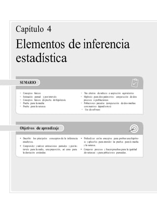 Capítulo 4
Elementos de inferencia
estadística
SUMARIO
• Conceptos básicos • Tres criterios de rechazo o aceptación equivalentes
• Estimación puntual y porintervalo • Hipótesis para dos parámetros: comparación de dos
• Conceptos básicos de prueba de hipótesis procesos o poblaciones
• Prueba para la media • Poblaciones pareadas (comparación de dos medias
• Prueba para la varianza con muestras dependientes)
• Uso de software
Objetivos de aprendizaje
• Describir los principales conceptos de la inferencia • Profundizar en los conceptos para probar una hipóte-
estadística. sis y aplicarlos para entender las pruebas para la media
• Comprender y realizar estimaciones puntuales y porin- y la varianza.
tervalo para la media, una proporción, así como para • Comparar procesos y hacerpruebas para la igualdad
la desviación estándar. de varianzas y para poblaciones pareadas.
 