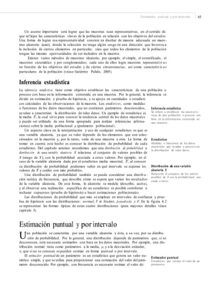 Estimación puntual y por intervalo 65
Un asunto importante será lograr que las muestras sean representativas, en el sentido de
que ref lejen las características claves de la población en relación con los objetivos del estudio.
Una forma de lograr esa representatividad consiste en diseñar de manera adecuada un mues -
treo aleatorio (azar), donde la selección no tenga algún sesgo en una dirección que favorezca
la inclusión de ciertos elementos en particular, sino que todos los elementos de la población
tengan las mismas oportunidades de ser incluidos en la muestra.
Existen varios métodos de muestreo aleatorio, por ejemplo, el simple, el estratificado, el
muestreo sistemático y por conglomerados; cada uno de ellos logra muestras representativ a s
en función de los objetivos del estudio y de ciertas circunstancias, así como característ ic a s
particulares de la población (véase Gutiérrez Pulido, 2005).
Inferencia estadística
La inferencia estadística tiene como objetivo establecer las características de una población o
proceso con base en la información contenida en una muestra. Por lo general, la inferencia se
divide en estimación y prueba de hipótesis, y se apoya en cantidades o estadísti-
cos calculados de las observaciones de la muestra. Los estadísticos, como medidas
o funciones de los datos muestrales, que no contienen parámetros desconocidos,
ayudan a caracterizar la distribución de tales datos. Un ejemplo de estadístico es
Inferencia estadística
Se reﬁere a establecer las caract erís-
ticas de una población o proceso con
base en la información contenida en
una muestra.
–la media X , la cual sirve para conocer la tendencia central de los datos muestrales
y puede ser utilizada de una forma apropiada para realizar inferencias (afirma-
ciones) sobre la media poblacional μ (parámetro poblacional).
Un aspecto clave en la interpretación y uso de cualquier estadístico es que es
una variable aleatoria, ya que su valor depende de los elementos que son selec-
cionados en la muestra y, por lo tanto, varía de una muestra a otra. La forma de
tomar en cuenta este hecho es conocer la distribución de probabilidad de cada
estadístico. Del capítulo anterior recordemos que una distribución de probabilidad o
distribución de una variable aleatoria X relaciona el conjunto de valores posibles de
X (rango de X ), con la probabilidad asociada a estos valores. Por ejemplo, en el
Estadístico
Medidas o funciones de los datos
muestrales que ayudan a caracterizar
la distribución de tales datos.
–caso de la variable aleatoria dada por el estadístico media muestral, X , al conocer
su distribución de probabilidad podremos saber en qué intervalo se esperan los Distribución de una variable
aleatoria X
Relaciona el conjunto de los valores
posibles de X con la probabilidad aso-
ciada a éstos.
–valores de X y cuáles son más probables.
Una distribución de probabilidad también se puede considerar una distrib u -
ción teórica de frecuencia, que describe cómo se espera que varíen los resultados
de la variable aleatoria. De esta forma, lo aleatorio se modela (describe, acota),
y al observar una realización específica de un estadístico es posible corroborar o
rechazar supuestos (prueba de hipótesis) o hacer estimaciones poblacionales.
Las distribuciones de probabilidad que más se emplean en intervalos de confianza y prue-
bas de hipótesis son las distribuciones: normal, T de Student, ji-cuadrada y F. En la figura 4.2
se representan las formas típicas de estas cuatro distribuciones (para mayores detalles véase
capítulo 3).
Estimación puntual y por intervalo
Una población se caracteriza por una variable aleatoria y ésta, a su vez, por su distribu-
ción de probabilidad. Por lo general, una distribución depende de parámetros que, si se
desconocen, será necesario estimarlos con base en los datos muestrales. Por ejemplo, una dis-
tribución normal tiene como parámetros a la media, μ, y a la desviación estándar,
σ, que si no se conocen se pueden estimar en forma puntual o por intervalo.
El estimador puntual de un parámetro es un estadístico que genera un valor nu-
mérico simple, y que se utiliza para proporcionar una estimación del valor del pará-
metro desconocido. Por ejemplo, con frecuencia es necesario estimar el valor de:
Estimador puntual
Estadístico que estima el valor de un
parámetro.
 