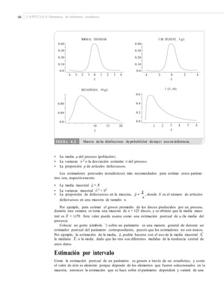 66 CAPÍTULO 4: Elementos de inferencia estadística
NORM AL ESTÁNDAR T DE STUDENT, 5 g.l.
0.40 0.40
0.30 0.30
0.20 0.20
0.10 0.10
0.0 0.0
4 3 2 1 0 1 2
X
3 4 4 2 0
X
2 4
F, (5, 10)JI-CUADRADA, 10 g.l.
0.6
0.40.08
0.20.04
0.00.0
3 4 5 6
X
10
X
15 20 1 2
• La media μ del proceso (población).
• La varianza σ 2 o la desviación estándar σ del proceso.
• La proporción p de artículos defectuosos.
Los estimadores puntuales (estadísticos) más recomendados para estimar estos paráme-
tros son, respectivamente:
• La media muestral μˆ = X
• La proporción de defectuosos en la muestra, pˆ =
X
, donde X es el número de artículos
–
• La varianza muestral σˆ 2
= S2
n
defectuosos en una muestra de tamaño n.
Por ejemplo, para estimar el grosor promedio de los discos producidos por un proceso,
durante una semana se toma una muestra de n = 125 discos, y se obtiene que la media mues-
–
tral es X = 1.179. Este valor puede usarse como una estimación puntual de μ (la media del
proceso).
Colocar un gorro (símbolo ˆ) sobre un parámetro es una manera general de denotar un
estimador puntual del parámetro correspondiente, puesto que los estimadores no son únicos.
–
Por ejemplo, la estimación de la media, μˆ, podría hacerse con el uso de la media muestral X,
~
la mediana X , o la moda, dado que las tres son diferentes medidas de la tendencia central de
unos datos.
Estimación por intervalo
Como la estimación puntual de un parámetro se genera a través de un estadístico, y como
el valor de éste es aleatorio porque depende de los elementos que fueron seleccionados en la
muestra, entonces la estimación que se hace sobre el parámetro dependerá y variará de una
FIGURA 4.2 Muestra de las distribuciones de probabilidad de mayor uso en inferencia.
 