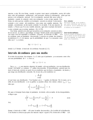 Estimación puntual y por intervalo 67
muestra a otra. De esta forma, cuando se quiere tener mayor certidumbre acerca del verda-
dero valor del parámetro poblacional, será necesario obtener la información sobre qué tan
precisa es la estimación puntual. Así, la estimación puntual dirá poco sobre el
parámetro cuando la variación entre una estimación y otra es muy grande. Una
forma de saber qué tan variable es el estimador consiste en calcular la desviación
estándar o error estándar del estadístico, visto como una variable aleatoria. Por
Error estándar
Desviación estándar de un estadístico
que ayuda a determinar qué tan preci-
sas (exact as) son las estimaciones que
se realizan con tal estadístico.
–
ejemplo, consideremos la desviación estándar S y la media X de una muestra de
–
tamaño n. Puesto que X es una variable aleatoria, ésta tiene su propia desviación
o error estándar que se estima mediante σˆ X = S/ n.
Una forma operativa de saber qué tan precisa es la estimación consiste en calcu-
lar un intervalo de confianza que indique un rango “donde puede estar el parámetro”
con cierto nivel de seguridad o confianza. Construir un intervalo al 100(1 − α)%
de confianza para un parámetro desconocido θ consiste en estimar dos números
(estadísticos) L y U, de manera que la probabilidad de que θ se encuentre entre
ellos sea 1 − α, es decir,
Intervalo de confianza
Forma de estimar un parámetro en la
cual se calcula un inter valo que indica
con cierta seguridad un rango donde
puede estar el parámetro.
P(L ≤ θ ≤ U) = 1 − α (4.1)
donde L y U forman el intervalo de confianza buscado [L, U].
Intervalo de conﬁanza para una media
Si se trata de encontrar dos números L y U, tales que el parámetro μ se encuentre entre ellos
con una probabilidad de 1 − α. Esto es,
P(L ≤ μ ≤ U) = 1 − α
Sea xl, x2, ..., xn una muestra aleatoria de tamaño n de una población, con una distribución
normal con media μ y varianza σ 2, ambas desconocidas. El procedimiento general para de-
ducir el intervalo consiste en partir de un estadístico que involucra al parámetro de interés y
que tenga una distribución conocida. En el caso de μ, tal estadístico es:
t
X M
S/ n
el cual tiene una distribución T de Student con n − 1 grados de libertad. Por lo tanto, en la
tabla de esta distribución o en su gráfica se pueden ubicar dos valores críticos tα/2
y −tα/2
,
tales que:
X M
P tA /2 a a tA /2 1 A
S/ n
De aquí, al despejar hasta dejar al parámetro de interés sólo en medio de las desigualdades,
se llega a que
S S
(4.2)X tA /2 a M a X tA /2 1 AP
n n
Así,
L = X − tα /2
S y U = X + tα /2
S
n n
forman el intervalo al 100(1 − α)% para la media desconocida μ. En la tabla de la distribución
T de Student se observa que para una muestra mayor o igual a 30, el intervalo al 100(1 − α)%
 