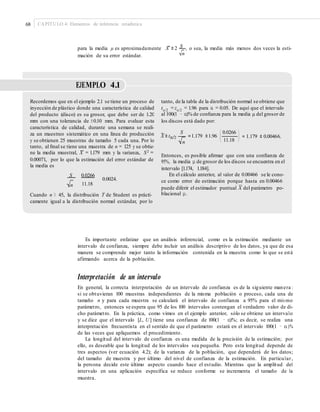 68 CAPÍTULO 4: Elementos de inferencia estadística
para la media μ es aproximadamente X ± 2 S , o sea, la media más menos dos veces la esti-
nmación de su error estándar.
EJEMPLO 4.1
Recordemos que en el ejemplo 2.1 se tiene un proceso de
inyección de plástico donde una característica de calidad
del producto (disco) es su grosor, que debe ser de 1.20
mm con una tolerancia de ±0.10 mm. Para evaluar esta
característica de calidad, durante una semana se reali-
za un muestreo sistemático en una línea de producción
y se obtienen 25 muestras de tamaño 5 cada una. Por lo
tanto, al ﬁnal se tiene una muestra de n = 125 y se obtie-
tanto, de la tabla de la distribución normal se obtiene que
tα/2 =zα/2 = 1.96 para α = 0.05. De aquí que el intervalo
al 100(1 − α)% de conﬁanza para la media μ del grosor de
los discos está dado por:
⎛ 0.0266 ⎞S
X ± tα/2 =1.179 ±1.96 ⎜ ⎜ = 1.179 ± 0.00466.
⎝ 11.18 ⎠n
–ne la media muestral, X = 1.179 mm y la varianza, S2 =
0.00071, por lo que la estimación del error estándar de
la media es
S 0.0266
0.0024.
Entonces, es posible aﬁrmar que con una conﬁanza de
95%, la media μ de grosor de los discos se encuentra en el
intervalo [1.174, 1.184].
En el cálculo anterior, al valor de 0.00466 se le cono-
ce como error de estimación porque hasta en 0.00466
11.18 –n
puede diferir el estimador puntual X del parámetro po-
blacional μ.Cuando n ≥ 45, la distribución T de Student es prácti-
camente igual a la distribución normal estándar, por lo
Es importante enfatizar que un análisis inferencial, como es la estimación mediante un
intervalo de confianza, siempre debe incluir un análisis descriptivo de los datos, ya que de esa
manera se comprende mejor tanto la información contenida en la muestra como lo que se está
afirmando acerca de la población.
Interpretación de un intervalo
En general, la correcta interpretación de un intervalo de confianza es de la siguiente manera :
si se obtuvieran 100 muestras independientes de la misma población o proceso, cada una de
tamaño n y para cada muestra se calculará el intervalo de confianza a 95% para el mis mo
parámetro, entonces se espera que 95 de los 100 intervalos contengan el verdadero valor de di-
cho parámetro. En la práctica, como vimos en el ejemplo anterior, sólo se obtiene un intervalo
y se dice que el intervalo [L, U] tiene una confianza de 100(1 − α)%; es decir, se realiza una
interpretación frecuentista en el sentido de que el parámetro estará en el intervalo 100(1 − α)%
de las veces que apliquemos el procedimiento.
La longitud del intervalo de confianza es una medida de la precisión de la estimación; por
ello, es deseable que la longitud de los intervalos sea pequeña. Pero esta longitud depende de
tres aspectos (ver ecuación 4.2); de la varianza de la población, que dependerá de los datos;
del tamaño de muestra y por último del nivel de confianza de la estimación. En particular,
la persona decide este último aspecto cuando hace el estudio. Mientras que la amplitud del
intervalo en una aplicación específica se reduce conforme se incrementa el tamaño de la
muestra.
 