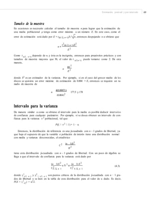 Estimación puntual y por intervalo 69
Tamaño de la muestra
En ocasiones es necesario calcular el tamaño de muestra n para lograr que la estimación de
una media poblacional μ tenga como error máximo a un número E. En este caso, como el
error de estimación está dado por E = t(α /2, n−1)S / n, entonces despejando n se obtiene que
t2
(α /2, n−1)S2
n =
E 2
Como t (α/2, n−1)
depende de n, y ésta es la incógnita, entonces para propósitos prácticos y con
tamaños de muestra mayores que 30, el valor de t (α/2,n−1) puede tomarse como 2. De esta
manera,
n
4S
2
E 2
donde S2
es un estimador de la varianza. Por ejemplo, si en el caso del grosor medio de los
discos se quisiera un error máximo de estimación de 0.004 = E, entonces se requiere un ta-
maño de muestra de
n
4(0.00071)
177.5 y 178
(0.004)2
Intervalo para la varianza
De manera similar a como se obtiene el intervalo para la media es posible deducir intervalos
de confianza para cualquier parámetro. Por ejemplo, si se desea obtener un intervalo de con-
fianza para la varianza σ 2
poblacional, tal que:
P(L ≤ σ 2
≤ U) = 1 − α
Entonces, la distribución de referencia es una ji-cuadrada con n – 1 grados de libertad, ya
que bajo el supuesto de que la variable o población de interés tiene una distribución normal
con media y varianza desconocidas, el estadístico
2
C 2 (n 1)S
σ 2
tiene esta distribución ji-cuadrada con n – 1 grados de libertad. Con un poco de álgebra se
llega a que el intervalo de confianza para la varianza está dado por
(n 1)S 2
(n 1) S 2
a S 2
a (4.3)2 2CA /2, n 1 C1 A /2, n 1
donde χ2
α/2, n−1
y χ2
1−α/2, n−1
son puntos críticos de la distribución ji-cuadrada con n − 1 gra-
dos de libertad y se leen en la tabla de esta distribución para el valor de α dado. Es decir,
P(X > χ2
α/2
) = α/2.
 
