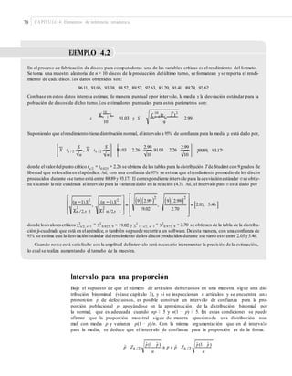 70 CAPÍTULO 4: Elementos de inferencia estadística
EJEMPLO 4.2
En el proceso de fabricación de discos para computadoras una de las variables críticas es el rendimiento del formato.
Se toma una muestra aleatoria de n = 10 discos de la producción delúltimo turno, se formatean y se reporta el rendi-
miento de cada disco. Los datos obtenidos son:
96.11, 91.06, 93.38, 88.52, 89.57, 92.63, 85.20, 91.41, 89.79, 92.62
Con base en estos datos interesa estimar, de manera puntual ypor intervalo, la media y la desviación estándar para la
población de discos de dicho turno. Los estimadores puntuales para estos parámetros son:
10
£ x £
10
(x i X )2
i i 1i 1
10
x 91.03 y S 2.99
9
Suponiendo que elrendimiento tiene distribución normal, elintervalo a 95% de conﬁanza para la media μ está dado por,
S S 2.99 2.99
;88.89, 93.17=X tA / 2 , X tA / 2 91.03 2.26 , 91.03 2.26
n n 10 10
donde elvalordelpunto crítico tα/2 = t0.025 = 2.26 se obtiene de las tablas para la distribución Tde Student con 9grados de
producidos durante ese turno está entre 88.89 y 93.17. El correspondiente intervalo para la desviaciónestándar σ se obtie-
ne sacando la raíz cuadrada alintervalo para la varianza dado en la relación (4.3). Así, el intervalo para σ está dado por
libertad que se localiza en elapéndice. Así, con una conﬁanza de 95% se estima que elrendimiento promedio de los discos
2 2
(n 1) S2
(n 1) S2 9 2.99 9 2.99
, , 2.05, 5.46
22 19.02 2.70/2,n 1 1 /2,n 1
= 19.02 y χ2donde los valorescríticosχ2 = χ2 = χ2
= 2.70 se obtienen de la tabla de la distribu-α/2, n−1 0.025, 9 1−α/2, n−1 0.975, 9
ción ji-cuadrada que está en elapéndice, o también se puede recurrira un software. De esta manera, con una conﬁanza de
95% se estima que la desviaciónestándar delrendimiento de los discos producidos durante ese turno esté entre 2.05 y5.46.
Cuando no se está satisfecho con la amplitud delintervalo será necesario incrementar la precisión de la estimación,
lo cual se realiza aumentando el tamaño de la muestra.
Intervalo para una proporción
Bajo el supuesto de que el número de artículos defectuosos en una muestra sigue una dis-
tribución binominal (véase capítulo 3), y si se inspeccionan n artículos y se encuentra una
proporción de defectuosos, es posible construir un intervalo de confianza para la pro-
porción poblacional p, apoyándose en la aproximación de la distribución binomial por
la normal, que es adecuada cuando np ≥ 5 y n(1 − p) ≥ 5. En estas condiciones se puede
afirmar que la proporción muestral sigue de manera aproximada una distribución nor-
mal con media p y varianza p(1 − p)/n. Con la misma argumentación que en el intervalo
para la media, se deduce que el intervalo de confianza para la proporción es de la forma:
p
∧
pˆ (1 pˆ ) pˆ (1 pˆ )
pˆ ZA /2 a p a pˆ ZA /2
n n
 