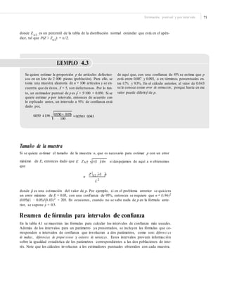 Estimación puntual y por intervalo 71
donde Zα/2
es un percentil de la tabla de la distribución normal estándar que está en el apén-
dice, tal que P(Z > Zα/2
) = α/2.
EJEMPLO 4.3
Se quiere estimar la proporción p de artículos defectuo-
sos en un lote de 2 000 piezas (población). Para ello, se
toma una muestra aleatoria de n = 100 artículos y se en-
cuentra que de éstos, X = 5, son defectuosos. Por lo tan-
to, un estimador puntual de p es ˆp = 5/100 = 0.050. Si se
quiere estimar p por intervalo, entonces de acuerdo con
lo explicado antes, un intervalo a 95% de conﬁanza está
dado por,
de aquí que, con una conﬁanza de 95% se estima que p
está entre 0.007 y 0.093, o en términos porcentuales en-
tre 0.7% y 9.3%. En el cálculo anterior, al valor de 0.043
se le conoce como error de estimación, porque hasta en ese
valor puede diferirˆp de p.
0.05(1− 0.05)
= 0.050± 0.0430.050 ±1.96
100
Tamaño de la muestra
Si se quiere estimar el tamaño de la muestra n, que es necesario para estimar p con un error
máximo de E, entonces dado que E ZA/2 pˆ (1 pˆ)/n
que
2
si despejamos de aquí a n obtenemos
n
Z A/2 pˆ (1 pˆ)
E 2
donde pˆ es una estimación del valor de p. Por ejemplo, si en el problema anterior se quisiera
un error máximo de E = 0.03, con una confianza de 95%, entonces se requiere que n = (1.96)2
(0.05)(1 − 0.05)/(0.03)2 ≈ 203. En ocasiones, cuando no se sabe nada de p en la fórmula ante-
rior, se supone p
∧
= 0.5.
Resumen de fórmulas para intervalos de conﬁanza
En la tabla 4.1 se muestran las fórmulas para calcular los intervalos de confianza más usuales.
Además de los intervalos para un parámetro ya presentados, se incluyen las fórmulas que co-
rresponden a intervalos de confianza que involucran a dos parámetros, como son: diferenci as
de medias, diferencias de proporciones y cociente de varianzas. Estos intervalos proveen informac ión
sobre la igualdad estadística de los parámetros correspondientes a las dos poblaciones de inte-
rés. Note que los cálculos involucran a los estimadores puntuales obtenidos con cada muestra.
 