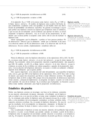 Conceptos básicos de prueba de hipótesis 73
H0: p = 0.08 (la proporción de defectuosos es 0.08)
HA
: p < 0.08 (la proporción es menor a 0.08)
(4.4)
A la expresión H0
: p = 0.08 se le conoce como hipótesis nula y HA
: p < 0.08 se
le llama hipótesis alternativa. El nombre de hipótesis nula se deriva del hecho de
que comúnmente se plantea como una igualdad, lo cual facilita tener una distri-
bución de probabilidad de referencia específica. En general, la estrategia a seguir
para probar una hipótesis consiste en suponer que la hipótesis nula es verdadera,
y que en caso de ser rechazada por la evidencia que aportan los datos, se estará
aceptando la hipótesis alternativa. Así, en el caso de las proporciones, la afir-
mación que se desea probar se aceptará como cierta sólo en caso de rechazar la
hipótesis nula.
Ahora supongamos que la afirmación a probar es “este proceso produce 8%
de defectuosos”. Observe que la afirmación señala que su falsedad se da tanto
si se observan menos de 8% de defectuosos como si se observan más de 8% de
defectuosos. En este sentido, el planteamiento estadístico debe ser:
Hipótesis nula H0
Aﬁrmación acerca del valor de un pa-
rámetro poblacional que se considera
valida para desarrollar el procedimien-
to de prueba.
Hipótesis alternativa HA
Aﬁrmación que se aceptará si los da-
tos muestrales proporcionan evidencia
de que la hipótesis nula es falsa.
H0: p = 0.08 (la proporción de defectuosos es 0.08)
HA
: p ≠ 0.08 (la proporción es diferente a 0.08)
(4.5)
Nótese la diferencia entre las hipótesis alternativas en las expresiones (4.4) y (4.5). En (4.4)
HA
se conoce como hipótesis alternativa de un solo lado (unilateral ), ya que la única manera de
∧
rechazar H0
es teniendo valores de la proporción muestral p significativamente más pequeños
que 0.08. En cambio, en (4.5) HA
se llama hipótesis alternativa de dos lados (bilateral ), ya que la
evidencia en contra de H0
se obtiene con valores pequeños o grandes de la proporción mues-
tral p
∧
. Así, la elección de la hipótesis alternativa en cuanto a si debe ser unilateral o bilateral
depende de la afirmación que se quiera probar.
Otro aspecto importante es la selección del valor del parámetro que especifica la hipótes is
nula, esto es, ¿por qué 0.08 en las hipótesis de las expresiones (4.4) y (4.5)? Este valor se elige
de manera que separe dos situaciones que llevan a tomar diferentes acciones. Por ejemplo, en
la hipótesis dada en (4.4) se eligió 0.08, porque ésta es la proporción de defectuosos reportada
el mes anterior, y después de implementar un programa de mejora se quiere ver si dio el resul-
tado esperado. En caso de no rechazar H0
se concluye que el programa no funcionó y que se
deben tomar medidas adicionales para bajar la proporción de defectuosos.
Estadístico de prueba
Probar una hipótesis consiste en investigar, con base en la evidencia contenida
en una muestra seleccionada de manera adecuada, si lo afirmado por la hipótesis
nula es verdad o no, y en caso de ser falso, se toma como verdadera la alternativa
HA
. La estrategia para probar la hipótesis parte del supuesto de que H0
es verda-
dera, y si los resultados de la investigación contradicen en forma suficiente dicho
supuesto, entonces se rechaza H0
y se acepta la hipótesis alternativa. En caso de
que los resultados de la investigación no demuestren claramente la falsedad de
H0
, ésta no se rechaza. Es decir, la hipótesis nula es verdadera mientras no se demuestre
Estadístico de prueba
Fórmula que permite calcular un nú-
mero a partir de los datos y de H0
.
La magnitud de este número permite
discernir si H se rechaza o no.
0
lo contrario.
Una vez planteada la hipótesis se toma una muestra aleatoria de la población bajo estudio.
El estadístico de prueba es una fórmula que permite calcular un número a partir de los datos y
la hipótesis nula. La magnitud de este número permite discernir si se rechaza o no la hipótesis
nula H0
. Al conjunto de posibles valores del estadístico de prueba que llevan a rechazar H0
se
 