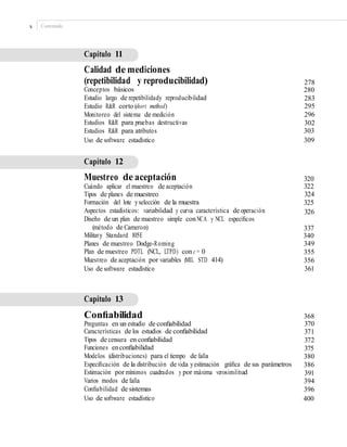 x Contenido
Capítulo 11
Calidad de mediciones
(repetibilidad y reproducibilidad)
Conceptos básicos
Estudio largo de repetibilidady reproducibilidad
Estudio R&R corto (short method)
Monitoreo del sistema de medición
Estudios R&R para pruebas destructivas
Estudios R&R para atributos
Uso de software estadístico
278
280
283
295
296
302
303
309
Capítulo 12
Muestreo de aceptación
Cuándo aplicar el muestreo de aceptación
Tipos de planes de muestreo
Formación del lote yselección de la muestra
Aspectos estadísticos: variabilidad y curva característica de operación
Diseño de un plan de muestreo simple conNCA y NCL especíﬁcos
(método de Cameron)
Military Standard 105E
Planes de muestreo Dodge-Roming
Plan de muestreo PDTL (NCL, LTPD) con c = 0
Muestreo de aceptación por variables (MIL STD 414)
Uso de software estadístico
320
322
324
325
326
337
340
349
355
356
361
Capítulo 13
Conﬁabilidad
Preguntas en un estudio de conﬁabilidad
Características de los estudios de conﬁabilidad
Tipos de censura en conﬁabilidad
Funciones enconﬁabilidad
Modelos (distribuciones) para el tiempo de falla
Especiﬁcación de la distribución de vida yestimación gráﬁca de sus parámetros
Estimación por mínimos cuadrados y por máxima verosimilitud
Varios modos de falla
Conﬁabilidad de sistemas
Uso de software estadístico
368
370
371
372
375
380
386
391
394
396
400
 
