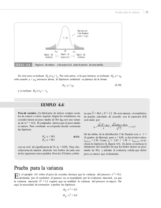 Prueba para la varianza 77
Distribución
T de Student
con n – 1 g.l.
1 – α
0
Región de
aceptación
–tα/2 tα/2
Región de
rechazo
Región de
rechazo
En este caso se rechaza H0
si t0
> tα
. Por otra parte, si lo que interesa es rechazar H0
: μ = μ0
sólo cuando μ < μ0, entonces ahora, la hipótesis unilateral se plantea de la forma:
HA: μ < μ0
(4.10)
y se rechaza H0 si t0 < −tα.
EJEMPLO 4.4
–
ne que X = 49.4 y S2 = 1.2. De esta manera, el estadístico
de prueba calculado de acuerdo con la expresión (4.8)
está dado por
Peso de costales. Un fabricante de dulces compra costa-
les de azúcar a cierto ingenio. Según los vendedores, los
costales tienen un peso medio de 50.1 kg,con una varian-
za de (σ 2 = 0.5). El comprador piensa que el peso medio
es menor. Para conﬁrmar su sospecha decide contrastar
las hipótesis:
n (X − μ0 ) 15(49.4 − 50.1)
t0 = = = −2.47
S 1.2
De las tablas de la distribución T de Student con n −1 =
14 grados de libertad, para α = 0.05, se lee elvalor crítico
t0.05,14 = 1.76. Como t0 = −2.47 < −1.76 = −t0.05,14, se re-
chaza la hipótesis H0 (ﬁgura 4.5). Es decir, se rechaza la
aﬁrmación del vendedor de que los bultos tienen un peso
medio de 50.1, y además la evidencia señala que dicho
peso es menor que el declarado.
H0
: μ = 50.1
HA: μ < 50.1
(4.11)
con un nivel de signiﬁcancia de 5% (α = 0.05). Para ello,
selecciona de manera aleatoria tres bultos de cada uno
de los siguientes cinco pedidos. Pesa los 15 bultos yobtie-
Prueba para la varianza
En el ejemplo 4.4 sobre el peso de costales destaca que la varianza del proceso σ 2
= 0.5,
declarada por el vendedor, al parecer no es respaldada por la evidencia muestral, ya que
la varianza muestral S2
= 1.2 sugiere que en realidad la varianza del proceso es mayor. De
aquí la necesidad de contrastar o probar las hipótesis:
H0
: σ 2
= 0.5
HA
: σ 2
> 0.5
FIGURA 4.4 Regiones de rechazo yde aceptación para la prueba de una media.
 