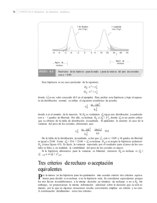78 CAPÍTULO 4: Elementos de inferencia estadística
T de Student
con 14 g.l.
Ji cuadrada
con 14 g.l.
–6 –4 –2 –0 –2 4 6 0 10 20 30 40 50
Región de
rechazoRegión de
rechazo
Esta hipótesis es un caso particular de la siguiente:
H0: σ 2
= σ 2
0
HA: σ 2 > σ 2
0
donde σ 2
es un valor conocido (0.5 en el ejemplo). Para probar esta hipótesis y bajo el supues-0
to de distribución normal, se utiliza el siguiente estadístico de prueba:
(n 1)S 2
2
C0 2
S 0
donde n es el tamaño de la muestra. Si H0
es verdadera χ2 sigue una distribución ji-cuadrada0
con n − 1 grados de libertad. Por ello, se rechaza H0
si χ2 > X 2 , donde χ2 es un punto crítico0 α α
que se obtiene de la tabla de distribución ji-cuadrada. Si aplicamos lo anterior al caso de la
varianza del peso de los costales, obtenemos que:
(n 1)S 2
14r1.22
C0 33.6
2 0.5S 0
De la tabla de la distribución ji-cuadrada se lee que χ2
, con α = 0.05 y 14 grados de libertadα
es igual a 23.68. Como χ2
= 33.6 > 23.68 = χ2
se rechaza H y se acepta la hipótesis unilateral0 α 0
HA (véase figura 4.5). Es decir, la varianza reportada por el vendedor para el peso de los cos-
tales es falsa y, en realidad, la variabilidad del peso de los costales es mayor.
Si la hipótesis alternativa para la varianza es bilateral, entonces H0
se rechaza si χ2 <0
χ2 2 2
α/21 −α/2 o si χ0 > χ .
Tres criterios derechazo o aceptación
equivalentes
Por lo menos en las hipótesis para los parámetros más usuales existen tres criterios equiva-
lentes para decidir si se rechaza o no la hipótesis nula. Se consideran equivalentes porque
los tres llevan invariablemente a la misma decisión en términos de rechazar o no a H0
. Sin
embargo, no proporcionan la misma información adicional sobre la decisión que se está to-
mando, por lo que en algunas situaciones resulta conveniente emplear un criterio y no otro.
A continuación detallaremos estos tres criterios.
FIGURA 4.5 Resultados de las hipótesis para la media y para la varianza del peso de costales
con α = 0.05.
 