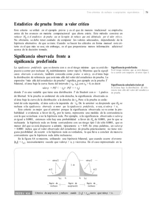 Tres criterios de rechazo o aceptación equivalentes 79
Estadístico de prueba frente a valor crítico
Este criterio se utilizó en el ejemplo previo y es el que de manera tradicional se empleaba
antes de los avances en materia computacional que ahora existe. Este método consiste en
rechazar H0
si el estadístico de prueba cae en la región de rechazo que está delimitada por el valor crítico.
No obstante, se debe tener cuidado de comparar los valores adecuados, dependiendo de la
hipótesis alternativa de que se trate. Cuando se hacen los cálculos en forma manual este cri-
terio es el que más se usa; sin embargo, es el que proporciona menos información adicional
acerca de la decisión tomada.
Signiﬁcancia observada frente a
signiﬁcancia predefinida
La significancia predefinida que se denota con α es el riesgo máximo que se está dis-
puesto a correr por rechazar H0
indebidamente (error tipo I). Mientras que la signifi-
cancia observada o calculada, también conocida como p-value o valor-p, es el área bajo
la distribución de referencia que está más allá del valor del estadístico de prueba. La
expresión “más allá del estadístico de prueba” significa, por ejemplo en la prueba T
bilateral, el área bajo la curva fuera del intervalo [−t0, t0], con t0 > 0, es decir:
valor-p = P(T < − t0
) + P(T > + t0
)
donde T es una variable que tiene una distribución T de Student con n − 1 grados
de libertad. Si la prueba es unilateral de cola derecha, la significancia observada es
Significancia predefinida
Es el riesgo máximo que se está dispues-
to a correr con respecto al error tipo I.
Significancia calculada (valor-p)
Es el área bajo la distribución de refe-
rencia más allá del valor del estadíst ico
de prueba.
el área bajo la curva de la distribución a la derecha de t0
. Pero si la prueba es unila-
teral de cola izquierda, el área será a la izquierda de −t0. De lo anterior se desprende que H0 se
rechaza si la significancia observada es menor que la significancia predefinida, o sea, si valor-p < α.
Este criterio es mejor que el anterior porque la significancia observada se ve como la pro-
babilidad o evidencia a favor de H0
, por lo tanto, representa una medida de la contundencia
con la que se rechaza o no la hipótesis nula. Por ejemplo, si la significancia observada o valor-p
es igual a 0.0001, entonces sólo hay una probabilidad a favor de H0
de 0.0001, por lo que se
rechazaría la hipótesis nula en forma contundente con un riesgo tipo I de sólo 0.0001, que es
menor del que se está dispuesto a admitir, típicamente α = 0.05. En otras palabras, un valor-p
= 0.0001 indica que el valor observado del estadístico de prueba prácticamente no tiene nin-
guna posibilidad de ocurrir si la hipótesis nula es verdadera, lo que lleva a concluir de manera
contundente que la hipótesis nula debe rechazarse.
En la figura 4.6 se muestra, utilizando una hipótesis bilateral, que cuando ocurre el evento
|t0| < tα/2 necesariamente sucede que valor-p > α, y viceversa. En el caso representado en la
valor-p/2 valor-p/2
1– α
α/2 α/2
–tα/2 –t0 t0 tα/2
Región de
rechazo
Región de
aceptación
Región de
rechazo
FIGURA 4.6 Criterios de aceptación y rechazo: cuando | t0
| < tα/2
ocurre que valor-p > α.
 