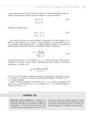 Hipótesis para dos parámetros: comparación de dos procesos o poblaciones 81
se supone que son iguales entre sí. Interesa investigar si las medias poblacionales pueden con-
siderarse estadísticamente iguales. Para ello se plantean las siguientes hipótesis:
H0: μx = μy
HA: μx ≠ μy
(4.12)
las cuales se reescriben como:
H0: μx − μy = 0
HA: μx − μy ≠ 0
(4.13)
Para probar H0
se toma una muestra aleatoria e independiente de cada población, de ta-
maño nx
la de la población X, y de tamaño ny
la de la población Y. Es recomendable que nx
=
ny
, pero también puede trabajarse con nx
≠ ny
. Bajo los supuestos anteriores, el estadístico de
prueba adecuado para probar la hipótesis de igualdad de medias está dado por
X Y
t0
(4.14)1 1
S p
nnx y
que sigue una distribución T de Student con nx
+ ny
− 2 grados de libertad, donde S 2 es unp
estimador de la varianza muestral común, suponiendo que dichas varianzas desconocidas
sean iguales, y se calcula como
2 2
(nx −1)S x + (n y −1)Sy2
S p =
n + n − 2x y
con S2
y S2
como las varianzas muestrales de los datos de cada muestra. Se rechaza H si |t |x y 0 0
> tα/2
, donde tα/2
es el punto α/2 de la cola derecha de la distribución T de Student con nx
+
ny − 2 grados de libertad.
Cuando la hipótesis alternativa es de la forma HA: μx > μy, se rechaza la igualdad de me-
dias si t0
> tα
, y si es de la forma HA
: μx
< μy
, se rechaza si t0
< −tα
. En forma equivalente, se
rechaza H0
si el valor-p < α.
EJEMPLO 4.5
Comparación de dos centrifugadoras. La calidad de la
pintura látex depende, entre otras cosas, del tamaño de
la partícula. Para medir esta característica se utilizan dos
centrifugadoras, y se sospecha que éstas reportan medi-
ciones distintas para la misma pintura. Entonces, se de-
cide hacer un estudio que permita comparar las medias
y las varianzas reportadas por los dos equipos; para ello,
de un mismo lote de pintura se tomaron 13 lecturas con
cada centrifugadora. Los resultados son los siguientes:
 
