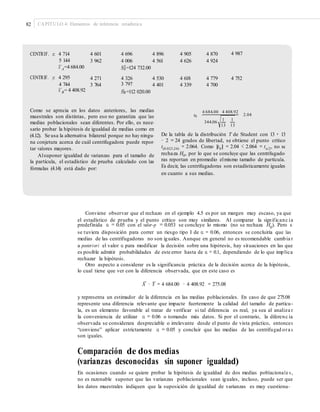 82 CAPÍTULO 4: Elementos de inferencia estadística
CENTRIF. x: 4 714
5 144
–x A=4 684.00
CENTRIF. y: 4 295
4 744
–x B= 4 408.92
4 601
3 962
4 696
4 006
4 896
4 561
4 905
4 626
4 870
4 924
4 987
S2 =124 732.00A
4 271
3 764
4 326
3 797
S2 =112 020.00
4 530
4 401
4 618
4 339
4 779
4 700
4 752
B
Como se aprecia en los datos anteriores, las medias
muestrales son distintas, pero eso no garantiza que las
medias poblacionales sean diferentes. Por ello, es nece-
sario probar la hipótesis de igualdad de medias como en
(4.12). Se usa la alternativa bilateral porque no hay ningu-
na conjetura acerca de cuál centrifugadora puede repor-
tar valores mayores.
Alsuponer igualdad de varianzas para el tamaño de
la partícula, el estadístico de prueba calculado con las
fórmulas (4.14) está dado por:
4 684.00 4 408.92
t0 2.04
1 1
344.06
13 13
De la tabla de la distribución T de Student con 13 + 13
− 2 = 24 grados de libertad, se obtiene el punto crítico
t(0.025,24) = 2.064. Como |t0| = 2.04 < 2.064 = tα/2, no se
rechaza H0, por lo que se concluye que las centrifugado-
ras reportan en promedio elmismo tamaño de partícula.
Es decir, las centrifugadoras son estadísticamente iguales
en cuanto a sus medias.
Conviene observar que el rechazo en el ejemplo 4.5 es por un margen muy escaso, ya que
el estadístico de prueba y el punto crítico son muy similares. Al comparar la significanc ia
predefinida α = 0.05 con el valor-p = 0.053 se concluye lo mismo (no se rechaza H0
). Pero si
se tuviera disposición para correr un riesgo tipo I de α = 0.06, entonces se concluiría que las
medias de las centrifugadoras no son iguales. Aunque en general no es recomendable cambia r
a posteriori el valor α para modificar la decisión sobre una hipótesis, hay situaciones en las que
es posible admitir probabilidades de este error hasta de α = 0.1, dependiendo de lo que implica
rechazar la hipótesis.
Otro aspecto a considerar es la significancia práctica de la decisión acerca de la hipótesis,
lo cual tiene que ver con la diferencia observada, que en este caso es
– –
X − Y = 4 684.00 − 4 408.92 = 275.08
y representa un estimador de la diferencia en las medias poblacionales. En caso de que 275.08
represente una diferencia relevante que impacte fuertemente la calidad del tamaño de partícu-
la, es un elemento favorable al tratar de verificar si tal diferencia es real, ya sea al analiza r
la conveniencia de utilizar α = 0.06 o tomando más datos. Si por el contrario, la diferenc ia
observada se considerara despreciable o irrelevante desde el punto de vista práctico, entonces
“conviene” aplicar estrictamente α = 0.05 y concluir que las medias de las centrifugad ora s
son iguales.
Comparación de dos medias
(varianzas desconocidas sin suponer igualdad)
En ocasiones cuando se quiere probar la hipótesis de igualdad de dos medias poblacionale s ,
no es razonable suponer que las varianzas poblacionales sean iguales, incluso, puede ser que
los datos muestrales indiquen que la suposición de igualdad de varianzas es muy cuestiona-
 