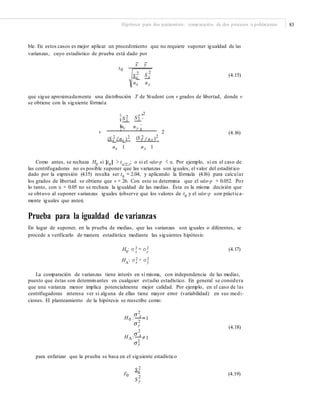 Hipótesis para dos parámetros: comparación de dos procesos o poblaciones 83
ble. En estos casos es mejor aplicar un procedimiento que no requiere suponer igualdad de las
varianzas, cuyo estadístico de prueba está dado por
x y
t0
22
Sx S y (4.15)
nx ny
que sigue aproximadamente una distribución T de Student con v grados de libertad, donde v
se obtiene con la siguiente fórmula
2 ³2¤ 2
¥ S x S y ´
¥nx ny ´
v
¦ µ
2 (4.16)
2
/n )22 2(S x /nx ) (S y y
nx 1 ny 1
Como antes, se rechaza H0
si |t0
| > tα/2,v
; o si el valor-p < α. Por ejemplo, si en el caso de
las centrifugadoras no es posible suponer que las varianzas son iguales, el valor del estadístico
dado por la expresión (4.15) resulta ser t0 = 2.04, y aplicando la fórmula (4.16) para calcular
los grados de libertad se obtiene que v = 26. Con esto se determina que el valor-p = 0.052. Por
lo tanto, con α = 0.05 no se rechaza la igualdad de las medias. Ésta es la misma decisión que
se obtuvo al suponer varianzas iguales (observe que los valores de t0 y el valor-p son práctica-
mente iguales que antes).
Prueba para la igualdad de varianzas
En lugar de suponer, en la prueba de medias, que las varianzas son iguales o diferentes, se
procede a verificarlo de manera estadística mediante las siguientes hipótesis:
H0
: σ 2 = σ 2 (4.17)x y
HA
: σ 2 ≠ σ 2
x y
La comparación de varianzas tiene interés en sí misma, con independencia de las medias,
puesto que éstas son determinantes en cualquier estudio estadístico. En general se considera
que una varianza menor implica potencialmente mejor calidad. Por ejemplo, en el caso de las
centrifugadoras interesa ver si alguna de ellas tiene mayor error (variabilidad) en sus medi-
ciones. El planteamiento de la hipótesis se reescribe como:
2
H0 : x
1
2
y
2
HA: x
(4.18)
1
2
y
para enfatizar que la prueba se basa en el siguiente estadístico
2Sx
F0 (4.19)
2
S y
 