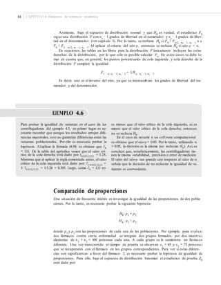 84 CAPÍTULO 4: Elementos de inferencia estadística
Asimismo, bajo el supuesto de distribución normal y que H0
es verdad, el estadístico F0
sigue una distribución F con nx
− 1 grados de libertad en el numerador y ny
− 1 grados de liber-
tad en el denominador (ver capítulo 3). Por lo tanto, se rechaza H0
si F0
> Fα/2, nx − 1, ny − 1
o si
F0
< F1 − α/2, nx − 1, ny − 1
. Al aplicar el criterio del valor-p, entonces se rechaza H0
si valor-p < α.
En ocasiones, las tablas en los libros para la distribución F únicamente incluyen las colas
derechas de la distribución, por lo que sólo es posible calcular Fα
. En estos casos se debe to-
mar en cuenta que, en general, los puntos porcentuales de cola izquierda y cola derecha de la
distribución F cumplen la igualdad:
F1 − α, nx − 1, ny − 1 = 1/Fα, ny − 1, nx − 1
Es decir, uno es el inverso del otro, ya que se intercambian los grados de libertad del nu-
merador y del denominador.
EJEMPLO 4.6
Para probar la igualdad de varianzas en el caso de las
centrifugadoras del ejemplo 4.5, en primer lugar es ne-
cesario recordar que aunque los resultados arrojan dife-
rencias muestrales, esto no garantiza diferencias entre las
varianzas poblacionales. Por ello es necesario probar la
hipótesis. Alaplicar la fórmula (4.19) se obtiene que F0
tico de la cola derecha está dado por F0.025,12,12 = 3.28.
Mientras que al aplicar la regla comentada antes, el valor
crítico de la cola izquierda está dado por: F1-0.025,12,12 =
1/ F0.025,12,12 = 1/3.28 = 0.305. Luego, como F0 = 1.11 no
es menor que el valor crítico de la cola izquierda, ni es
mayor que el valor crítico de la cola derecha; entonces,
no se rechaza H0.
En el caso de recurrir a un software computacional
se obtiene que el valor-p = 0.85. Por lo tanto, utilizando α
= 0.05, la decisión es la misma (no rechazar H0). Así,se
nen la misma variabilidad, precisión o error de medición.
El valor del valor-p tan grande con respecto al valor de α
señala que la decisión de no rechazar la igualdad de va-
rianzas es contundente.
= 1.11. De la tabla del apéndice vemos que el valor crí- concluye que, estadísticamente, las centrifugadoras tie-
Comparación de proporciones
Una situación de frecuente interés es investigar la igualdad de las proporciones de dos pobla-
ciones. Por lo tanto, es necesario probar la siguiente hipótesis:
H0: p1 = p2
HA
: p1
≠ p2
donde p1
y p2
son las proporciones de cada una de las poblaciones. Por ejemplo, para evaluar
dos fármacos contra cierta enfermedad se integran dos grupos formados por dos muestra s
aleatorias de n1
= n2
= 100 personas cada una. A cada grupo se le suministra un fárma co
diferente. Una vez transcurrido el tiempo de prueba se observan x1
= 65 y x2
= 75 persona s
que se recuperaron con el fármaco en los grupos correspondientes. Para ver si estas diferen-
cias son significativas a favor del fármaco 2, es necesario probar la hipótesis de igualdad de
proporciones. Para ello, bajo el supuesto de distribución binomial el estadístico de prueba Z0
está dado por:
 