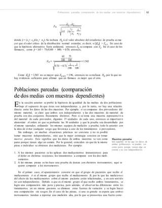 Poblaciones pareadas (comparación de dos medias con muestras dependientes) 85
pˆ1 pˆ2
Z0
¤ ³
pˆ (1 pˆ )¥
1 1
´
¦ n1 n2 µ
donde pˆ = (x1
+ x2
)/(n1
+ n2
). Se rechaza H0
si el valor absoluto del estadístico de prueba es ma-
yor que el valor crítico de la distribución normal estándar, es decir, si |Z0| > Zα/2. En caso de
que la hipótesis alternativa fuera unilateral, entonces Z0 se compara con Zα. En el caso de los
fármacos, como pˆ = (65 + 75)/(100 + 100) = 0.70; entonces,
65 75
−
Z0 = 100 100 = 1.543
⎛ ⎞1 1
0.7(1 − 0.7)⎜ + ⎜
⎝100 100 ⎠
Como |Z0
| = 1.543 no es mayor que Z0.025
= 1.96, entonces no se rechaza H0
, por lo que no
hay evidencia suficiente para afirmar que un fármaco es mejor que el otro.
Poblaciones pareadas (comparación
de dos medias con muestras dependientes)
En la sección anterior se probó la hipótesis de igualdad de las medias de dos poblaciones
bajo el supuesto de que éstas son independientes y, por lo tanto, no hay una relación
directa entre los datos de las dos muestras. Por ejemplo, si se comparan dos proveedores del
mismo material, es claro que ambos son independientes y las dos muestras de material de
prueba son dos conjuntos físicamente distintos. Pero si se toma una muestra representa t iva
del material de cada proveedor, digamos 15 unidades de cada uno, entonces es important e
aleatorizar el orden en que se probarán las 30 unidades y que la prueba sea desarrollada por
el mismo operador, utilizando los mismos equipos de medición y prueba; todo lo anterior con
la idea de evitar cualquier sesgo que favorezca a uno de los tratamientos o proveedores.
Sin embargo, en muchas situaciones prácticas no conviene o no es posible
tomar muestras independientes, sino que la mejor estrategia consiste en tomar
muestras pareadas. Esto significa que los datos de ambas muestras se ven como
pares porque tienen algo en común. Por lo general, coinciden en que de la misma
pieza o individuo se obtienen dos mediciones. Por ejemplo:
Muestras pareadas
Son aquellas en las que los datos de
ambas poblaciones se pueden ver
como pares porque tienen algo en
común y no son independient es.
1. A los mismos pacientes se les aplican dos medicamentos (tratamientos) para
el dolor en distintas ocasiones; los tratamientos a comparar son los dos medi-
camentos.
2. A las mismas piezas se les hace una prueba de dureza con distintos instrumentos; aquí se
quiere comparar a los instrumentos.
En el primer caso, el apareamiento consiste en que el grupo de pacientes que recibe el
medicamento A es el mismo grupo que recibe el medicamento B, por lo que las medicione s
del efecto de los medicamentos sobre el mismo paciente están relacionadas, y en este sentido
no son independientes. Debido a que es el mismo grupo el que recibe ambos tratamientos, se
logra una comparación más justa y precisa, pero además, al observar las diferencias entre los
tratamientos en un mismo paciente se eliminan otras fuentes de variación y se logra hacer
una comparación sin sesgos. En el caso de las piezas, si una es grande se espera que ambos
instrumentos tiendan a reportar una medición alta, por lo que se pronostica una fuerte corre-
 