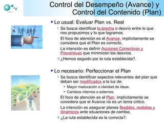 Control del Desempeño (Avance) y  Control del Contenido (Plan) Lo usual: Evaluar Plan vs. Real Se busca identificar  la brecha  o desvío entre lo que nos propusimos y lo que logramos. El foco de atención es el  Avance , implícitamente se considera que el Plan es correcto. La intención es definir  Acciones Correctivas y Preventivas  que minimicen los desvíos. ¿Hemos seguido por la ruta establecida?. Lo necesario: Perfeccionar el Plan Se busca identificar aspectos relevantes del plan que deban ser  modificados  a la luz de: Mayor maduración o claridad de ideas. Cambios internos o externos. El foco de atención es el  Plan , implícitamente se considera que el Avance no es un tema critico. La intención es asegurar planes  flexibles, realistas y dinámicos  ante situaciones de cambio. ¿La ruta establecida es la correcta?. 