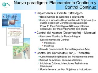 Nuevo paradigma: Planeamiento Continuo y Control Continuo Implementar el Comité Estratégico Base: Comité de Gerencia o equivalente Incluye a todos los Responsables de Objetivos (los cuales deben ser Gerentes o equivalentes) Foco: El Plan Estratégico (NO los problemas operativos, por más importantes que sean) Control del Avance (Desempeño) – Mensual Usando el Cuadro de Mando Integral Dos elementos de Control:  Indicadores Iniciativas Uso de Procedimiento Formal (Agenda / Acta) Control del Contenido (Plan) - Trimestral Continuación organizada del Planeamiento anual Unidad de Análisis: Iniciativas Críticas Iniciativas Críticas: Intenciones Preliminares Complejas Puede llevar a cambiar Objetivos e Indicadores 