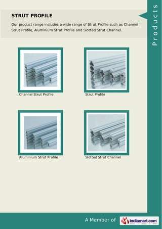STRUT PROFILE 
Our product range includes a wide range of Strut Profile such as Channel 
Strut Profile, Aluminium Strut Profile and Slotted Strut Channel. 
Channel Strut Profile Strut Profile 
Aluminium Strut Profile Slotted Strut Channel 
A Member of 
P r o d u c t s 
 
