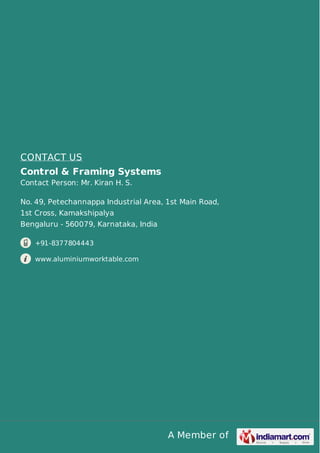 CONTACT US 
Control & Framing Systems 
Contact Person: Mr. Kiran H. S. 
No. 49, Petechannappa Industrial Area, 1st Main Road, 
1st Cross, Kamakshipalya 
Bengaluru - 560079, Karnataka, India 
A Member of 
+91-8377804443 
www.aluminiumworktable.com 
