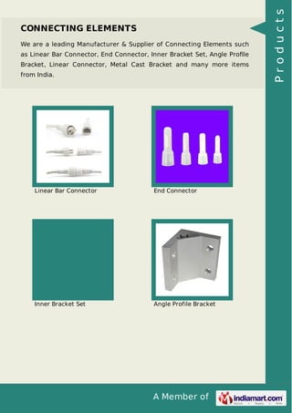 CONNECTING ELEMENTS 
We are a leading Manufacturer & Supplier of Connecting Elements such 
as Linear Bar Connector, End Connector, Inner Bracket Set, Angle Profile 
Bracket, Linear Connector, Metal Cast Bracket and many more items 
from India. 
Linear Bar Connector End Connector 
Inner Bracket Set Angle Profile Bracket 
A Member of 
P r o d u c t s 
 