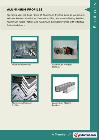 ALUMINIUM PROFILES 
Providing you the best range of Aluminium Profiles such as Aluminium 
Window Profiles, Aluminium Channel Profiles, Aluminium Glazing Profiles, 
Aluminium Angle Profiles and Aluminium Extruded Profiles with effective 
& timely delivery. 
Aluminium Profiles Aluminium Window 
Profiles 
A Member of 
Aluminium Channel 
Profiles 
Aluminium Glazing 
Profiles 
P r o d u c t s 
 