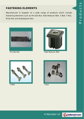 FASTENING ELEMENTS 
Manufacturer & Supplier of a wide range of products which include 
Fastening Elements such as Pre Set Nut, Hole Reducer Bolt, T Bolt, T Nut, 
Rivet Nut and Subsequent Nut. 
Pre Set Nut Hole Reducer Bolt 
T Bolt T Nut 
A Member of 
P r o d u c t s 
 