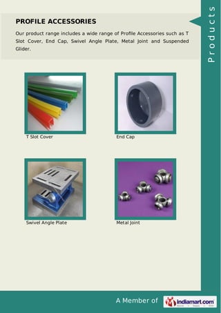 PROFILE ACCESSORIES 
Our product range includes a wide range of Profile Accessories such as T 
Slot Cover, End Cap, Swivel Angle Plate, Metal Joint and Suspended 
Glider. 
T Slot Cover End Cap 
Swivel Angle Plate Metal Joint 
A Member of 
P r o d u c t s 
 