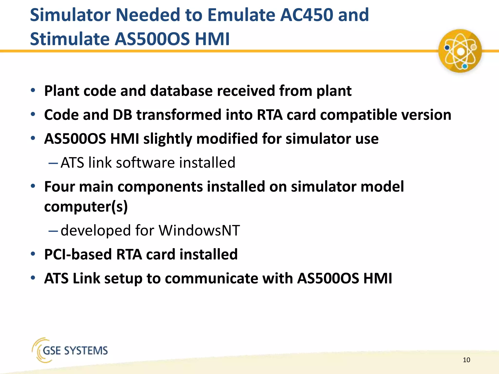 10
Simulator Needed to Emulate AC450 and
Stimulate AS500OS HMI
• Plant code and database received from plant
• Code and DB transformed into RTA card compatible version
• AS500OS HMI slightly modified for simulator use
–ATS link software installed
• Four main components installed on simulator model
computer(s)
–developed for WindowsNT
• PCI-based RTA card installed
• ATS Link setup to communicate with AS500OS HMI
 