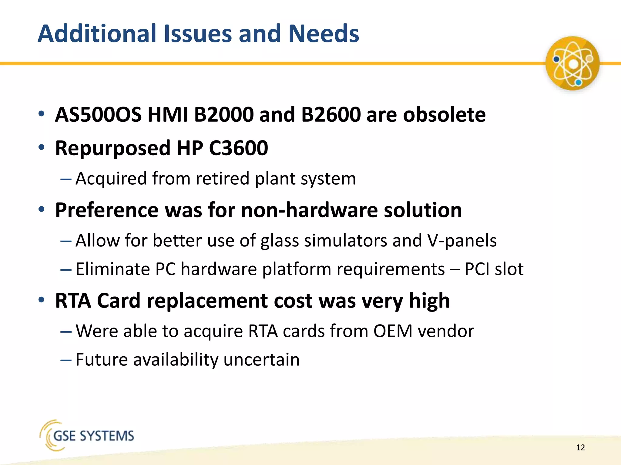 12
Additional Issues and Needs
• AS500OS HMI B2000 and B2600 are obsolete
• Repurposed HP C3600
– Acquired from retired plant system
• Preference was for non-hardware solution
– Allow for better use of glass simulators and V-panels
– Eliminate PC hardware platform requirements – PCI slot
• RTA Card replacement cost was very high
– Were able to acquire RTA cards from OEM vendor
– Future availability uncertain
 