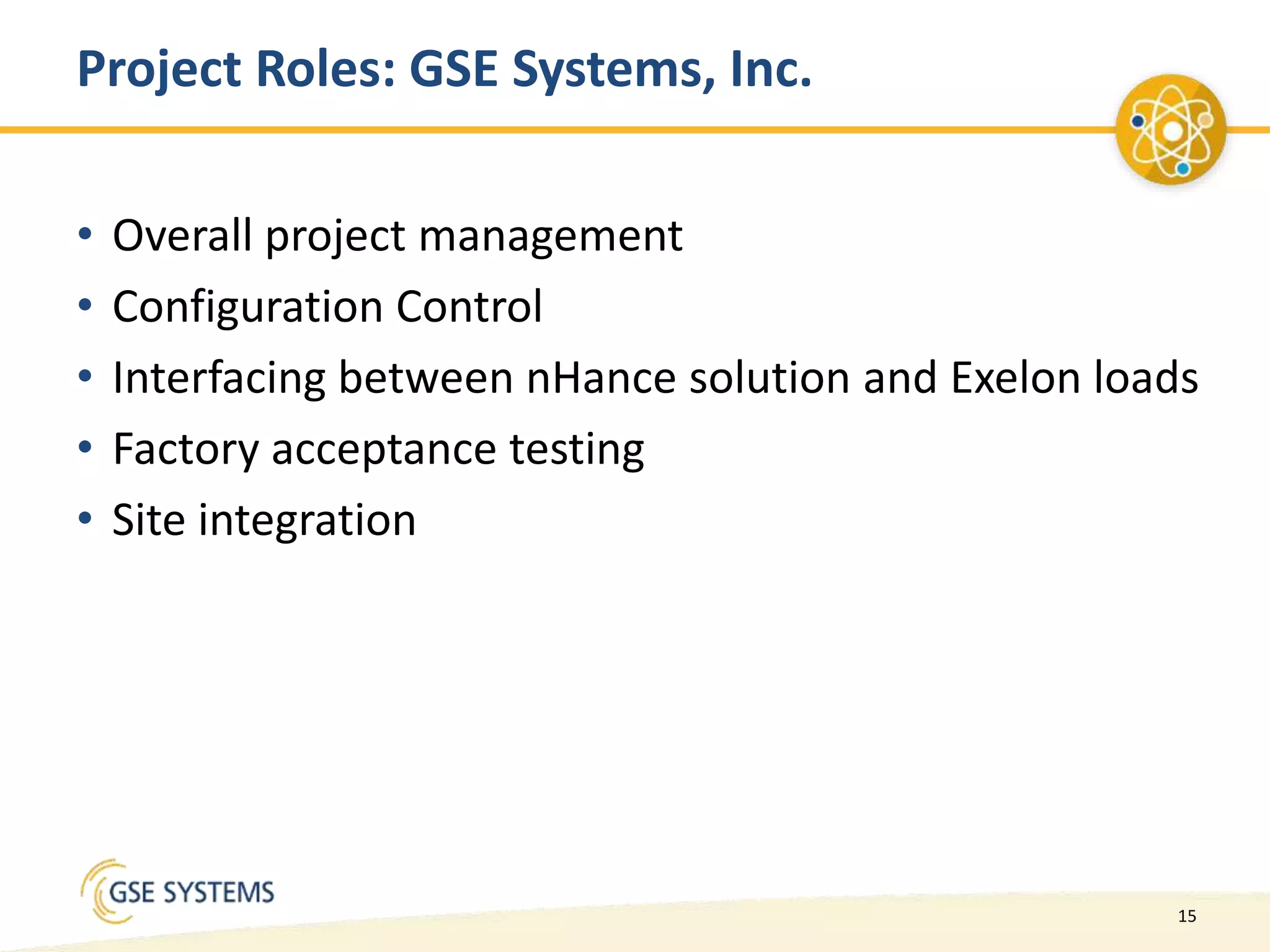 15
Project Roles: GSE Systems, Inc.
• Overall project management
• Configuration Control
• Interfacing between nHance solution and Exelon loads
• Factory acceptance testing
• Site integration
 