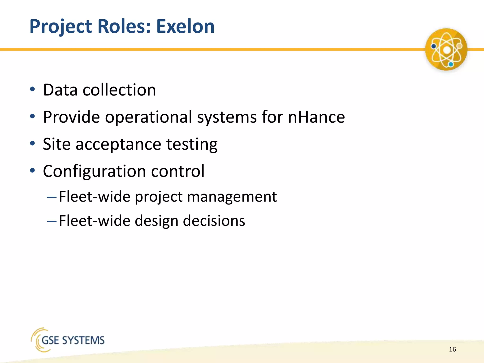 16
Project Roles: Exelon
• Data collection
• Provide operational systems for nHance
• Site acceptance testing
• Configuration control
–Fleet-wide project management
–Fleet-wide design decisions
 