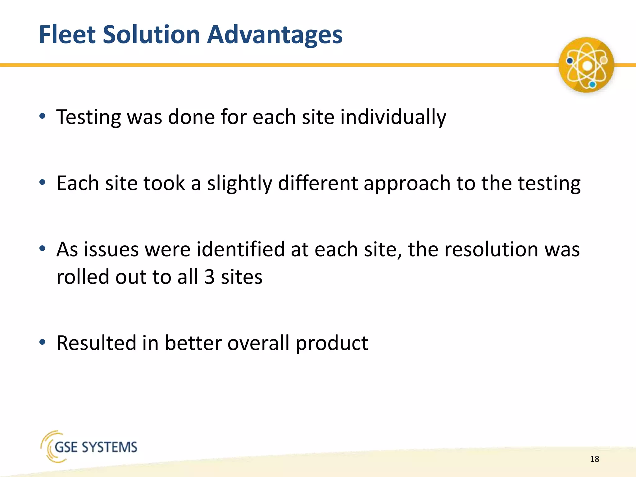 18
Fleet Solution Advantages
• Testing was done for each site individually
• Each site took a slightly different approach to the testing
• As issues were identified at each site, the resolution was
rolled out to all 3 sites
• Resulted in better overall product
 