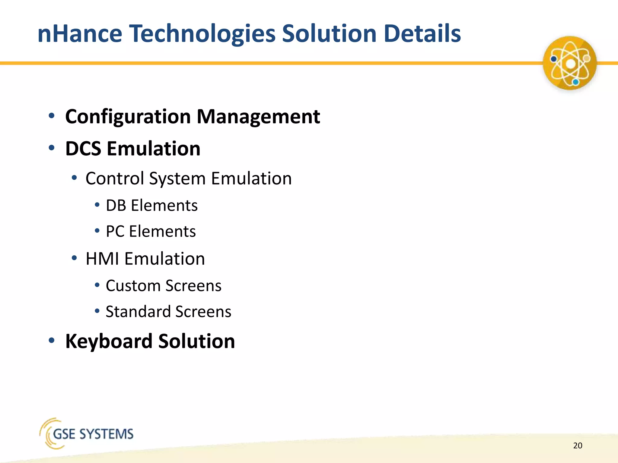 20
nHance Technologies Solution Details
• Configuration Management
• DCS Emulation
• Control System Emulation
• DB Elements
• PC Elements
• HMI Emulation
• Custom Screens
• Standard Screens
• Keyboard Solution
 