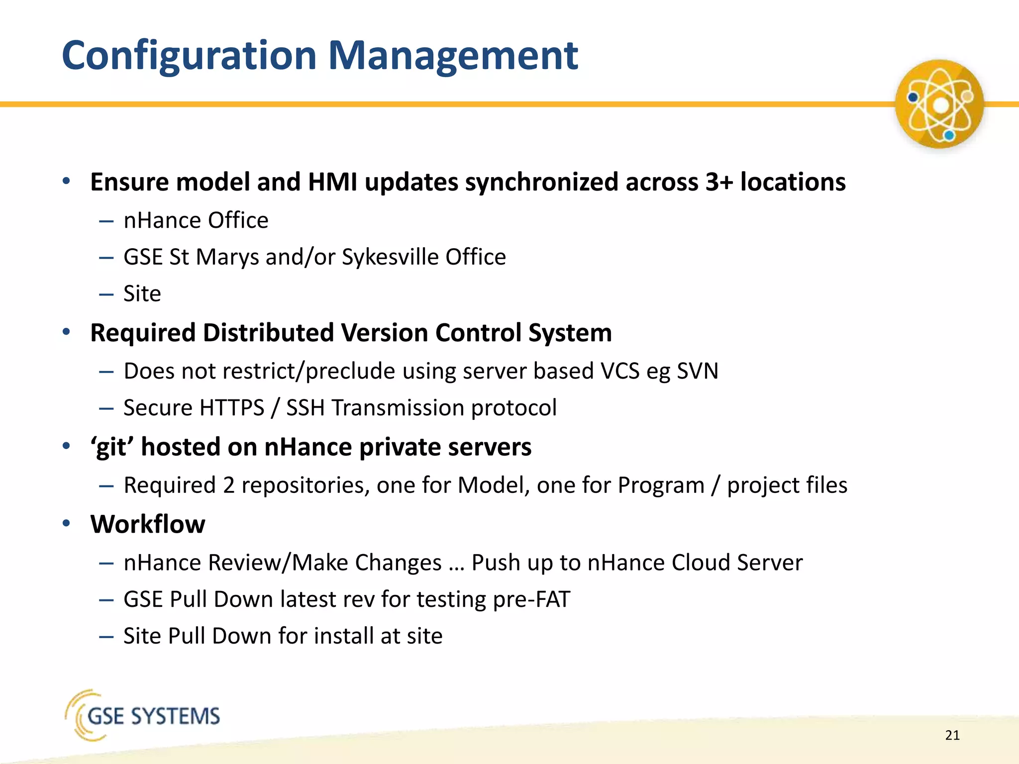 21
Configuration Management
• Ensure model and HMI updates synchronized across 3+ locations
– nHance Office
– GSE St Marys and/or Sykesville Office
– Site
• Required Distributed Version Control System
– Does not restrict/preclude using server based VCS eg SVN
– Secure HTTPS / SSH Transmission protocol
• ‘git’ hosted on nHance private servers
– Required 2 repositories, one for Model, one for Program / project files
• Workflow
– nHance Review/Make Changes … Push up to nHance Cloud Server
– GSE Pull Down latest rev for testing pre-FAT
– Site Pull Down for install at site
 