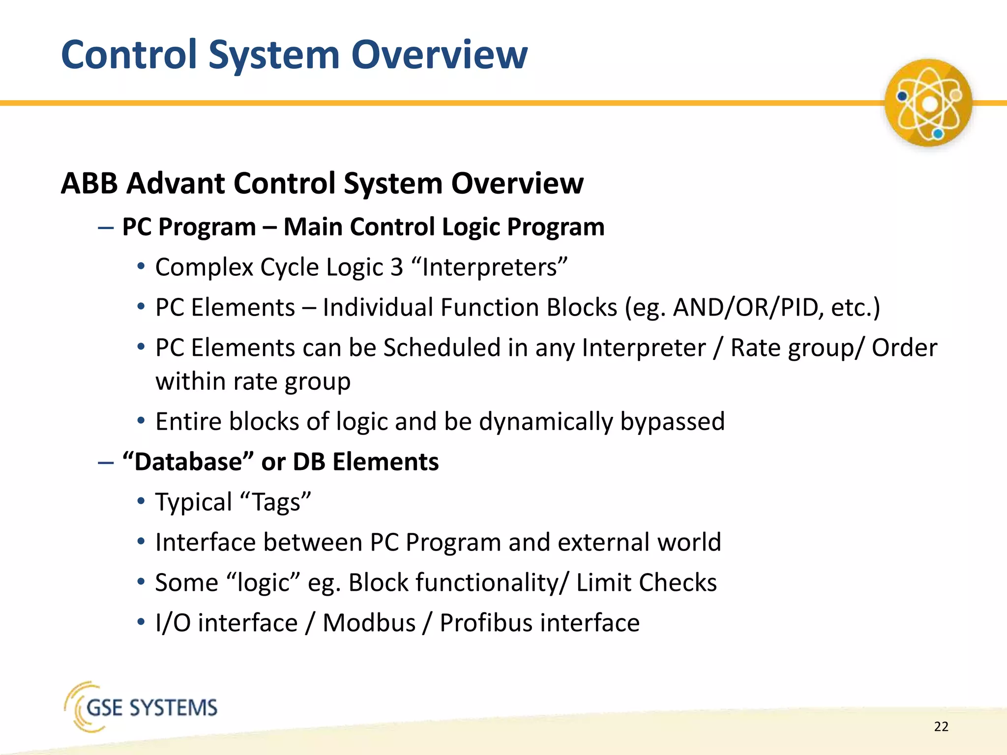 22
Control System Overview
ABB Advant Control System Overview
– PC Program – Main Control Logic Program
• Complex Cycle Logic 3 “Interpreters”
• PC Elements – Individual Function Blocks (eg. AND/OR/PID, etc.)
• PC Elements can be Scheduled in any Interpreter / Rate group/ Order
within rate group
• Entire blocks of logic and be dynamically bypassed
– “Database” or DB Elements
• Typical “Tags”
• Interface between PC Program and external world
• Some “logic” eg. Block functionality/ Limit Checks
• I/O interface / Modbus / Profibus interface
 