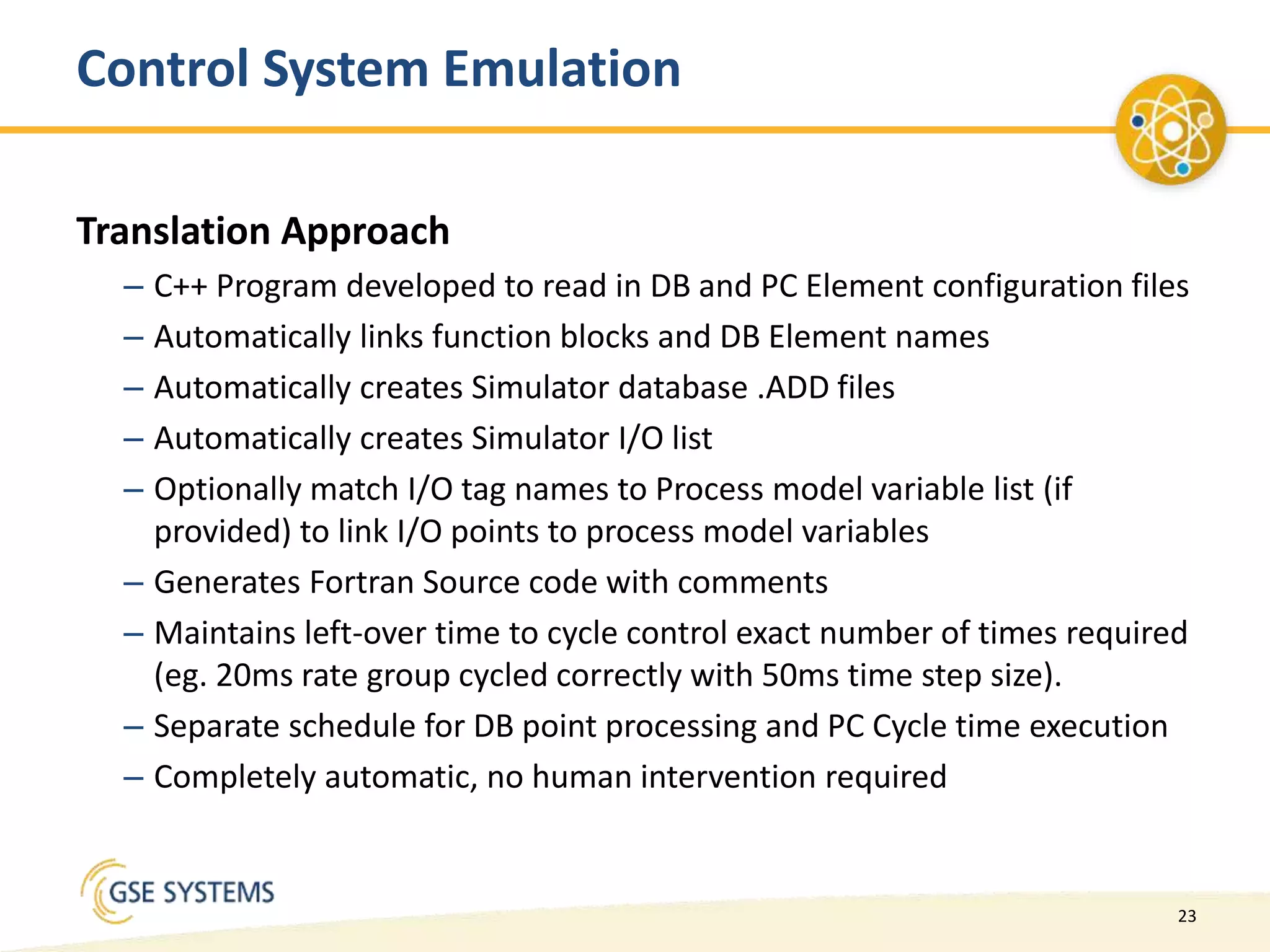 23
Control System Emulation
Translation Approach
– C++ Program developed to read in DB and PC Element configuration files
– Automatically links function blocks and DB Element names
– Automatically creates Simulator database .ADD files
– Automatically creates Simulator I/O list
– Optionally match I/O tag names to Process model variable list (if
provided) to link I/O points to process model variables
– Generates Fortran Source code with comments
– Maintains left-over time to cycle control exact number of times required
(eg. 20ms rate group cycled correctly with 50ms time step size).
– Separate schedule for DB point processing and PC Cycle time execution
– Completely automatic, no human intervention required
 