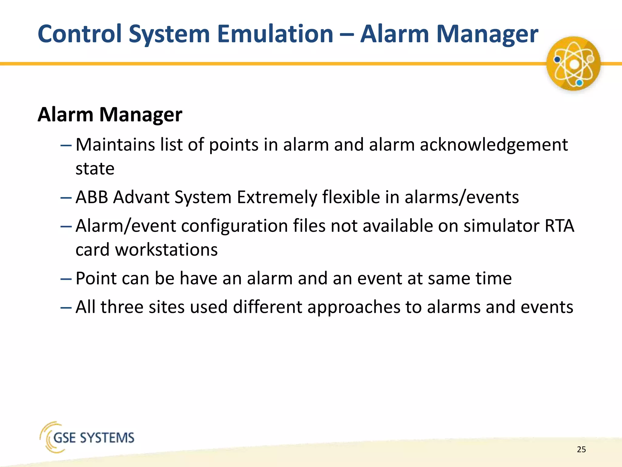 25
Control System Emulation – Alarm Manager
Alarm Manager
– Maintains list of points in alarm and alarm acknowledgement
state
– ABB Advant System Extremely flexible in alarms/events
– Alarm/event configuration files not available on simulator RTA
card workstations
– Point can be have an alarm and an event at same time
– All three sites used different approaches to alarms and events
 